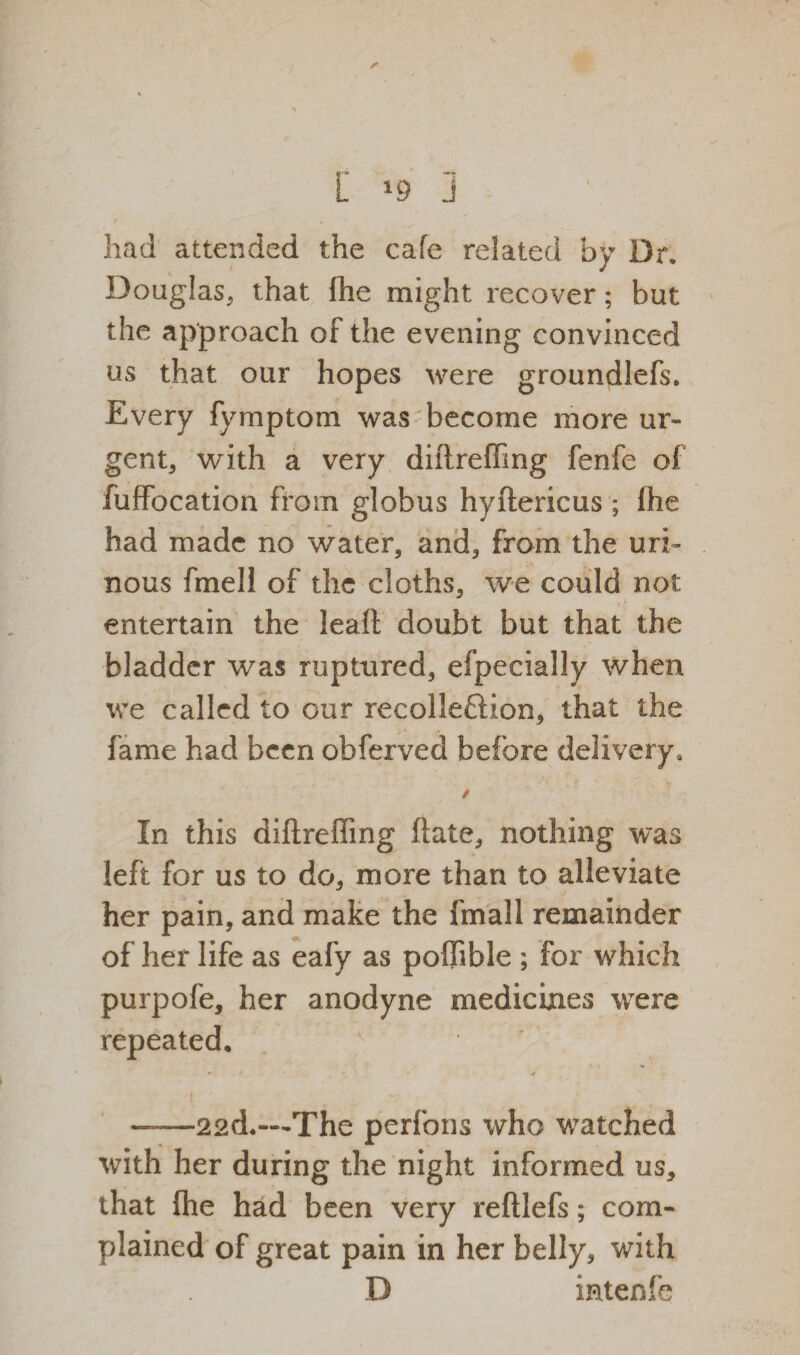 r *. had attended the cafe related by Dr. Douglas, that (he might recover; but the approach of the evening convinced us that our hopes were groundlefs. Every fymptom was become more ur¬ gent, with a very diilrefilng fenfe of fuffocation from globus hyftericus ; fhe had made no water, and, from the uri¬ nous fmell of the cloths, we could not . • ■ entertain the leaf! doubt but that the bladder was ruptured, efpecially when we called to our recollefldon, that the fame had been obferved before delivery, / In this diftreffing ftate, nothing was left for us to do, more than to alleviate her pain, and make the fmall remainder of her life as eafy as poffible ; for which purpofe, her anodyne medicines were repeated. v ► ' — <*■ i ——22d.—The perfons who watched with her during the night informed us, that fhe had been very reftlefs; com¬ plained of great pain in her belly, with D iatenfe