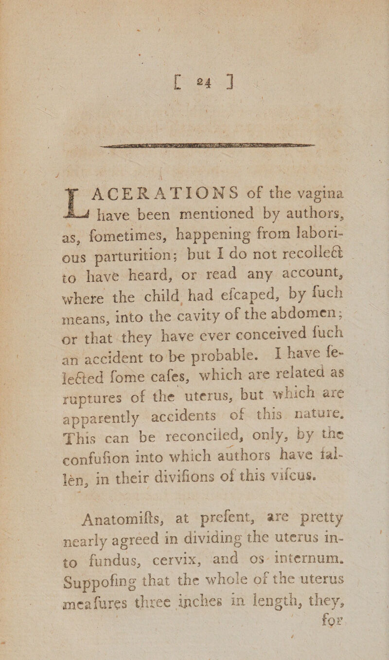 ACER A TIG NS of the vagina JL-i have been mentioned by authors, as, fometimes, happening from labori¬ ous parturition; but I do not recoiled to have heard, or read any account, where the child had eicaped, by fuch means, into the cavity of the abdomen, or that they have ever conceived fuch an accident to be probable. I have Se¬ lected fome cafes, which are related as ruptures of the uterus, but which are apparently accidents of this nattne. This can be reconciled, only, by the confufion into which authors have tai¬ led in their divisions oi this vifcus, Anatomifts, at prefent, are pretty nearly agreed in dividing the uterus in¬ to fundus, cervix, and os internum. Suppofmg that the whole of the uterus mcafures three inches in length, they. for