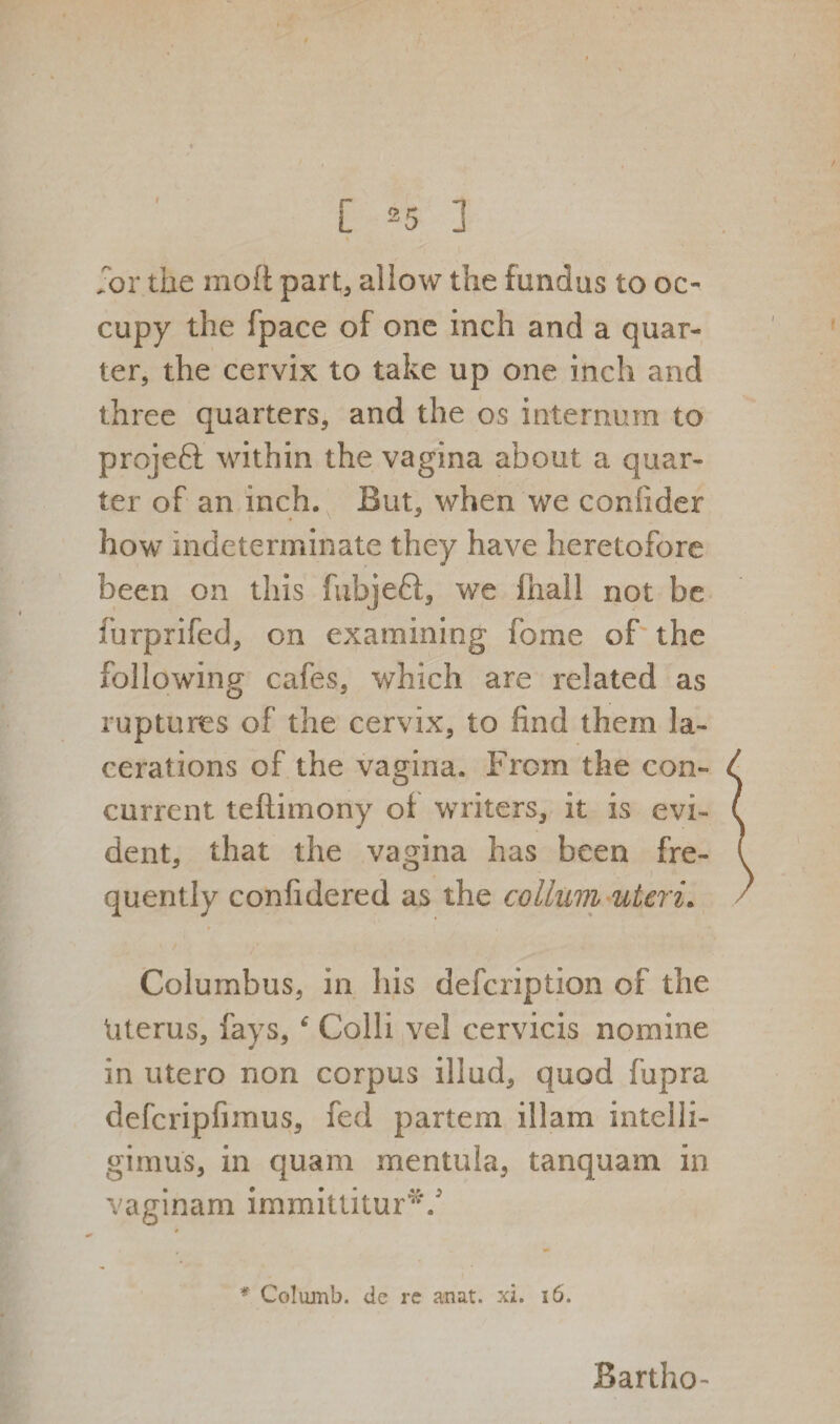 for the molt part, allow the fundus to oc¬ cupy the fpace of one inch and a quar¬ ter, the cervix to take up one inch and three quarters, and the os internum to projeft within the vagina about a quar¬ ter of an inch. But, when we coniider how indeterminate they have heretofore been on this fubjeft, we fhall not be furprifed, on examining fbme of the following cafes, which are related as ruptures of the cervix, to find them la¬ cerations of the vagina. From the con¬ current teftimony of waiters, it is evi¬ dent, that the vagina has been fre¬ quently confidered as the colluvi uteri. * Columbus, in Iris defcription of the Uterus, fays, f Colli vel cervicis nomine in utero non corpus illud, quod fupra defcripfimus, fed partem illam inteili- gimus, in quam mentula, tanquam in vaginam immittitur*/ * Columb. de re anat. xi. 16. Bartho-