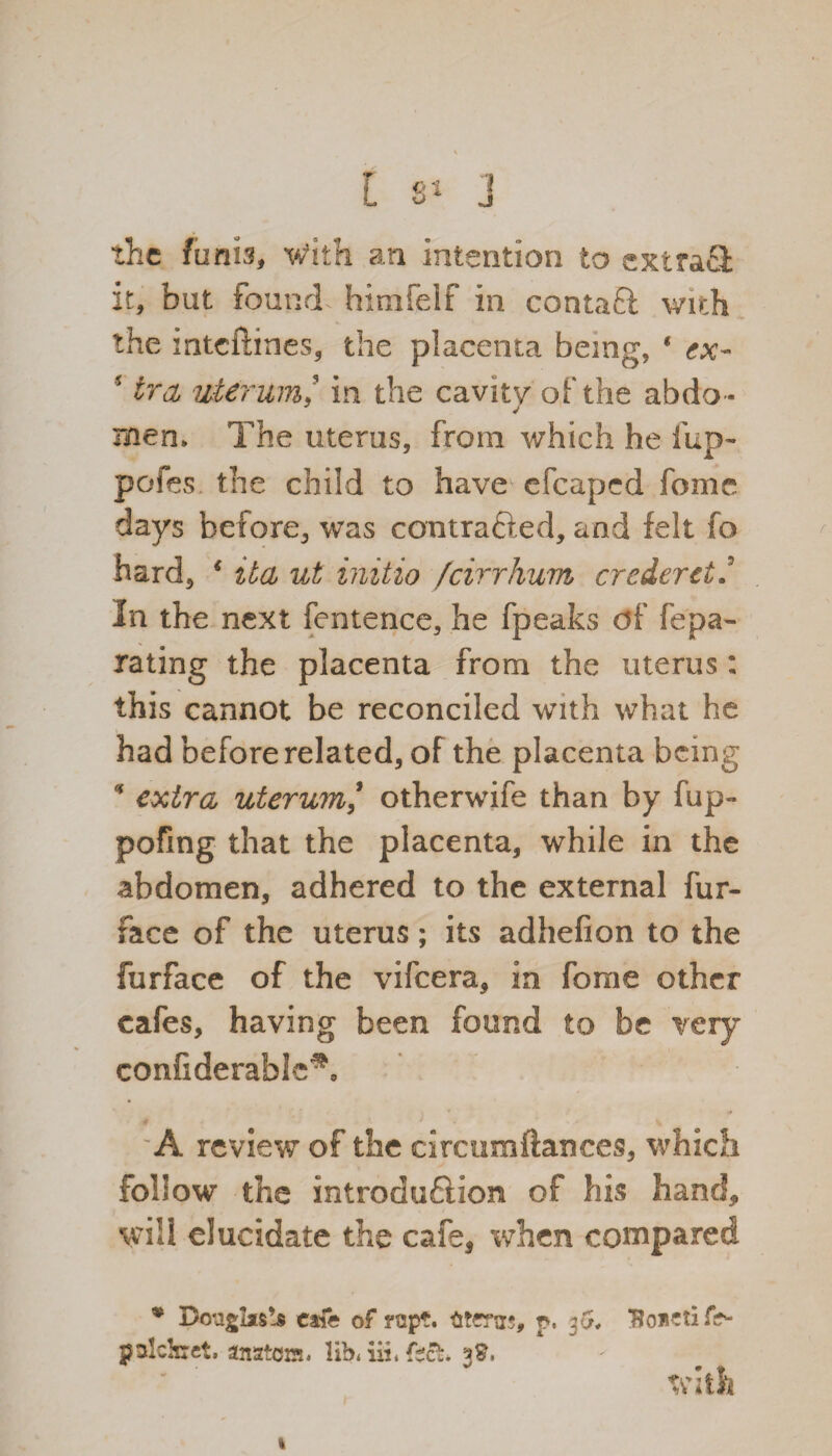 the funis, with an intention to extra® it, but found himfelf in conta® wich the inteftines, the placenta being, ‘ ex- i trcL uterum/ in the cavity of the abdo- men> The uterus, from which he iup- pofes the child to have efcaped feme days before, was contrafted, and felt fo hard, * ita ut initio feirrhum crederctU In the next fentence, he fpeaks df fepa- rating the placenta from the uterus: this cannot be reconciled with what he had before related, of the placenta being * extra uterum ’ otherwife than by fup- pofing that the placenta, while in the abdomen, adhered to the external fur- face of the uterus; its adhefion to the furface of the vifeera, in fome other cafes, having been found to be very confiderable^o 'A review of the circumftances, which follow the introduction of his hand* will elucidate the cafe, when compared • Douglascafe of rapt, titenrs, p, 36, palckrct. anatom. lib. iii. Ctct. 3$, with