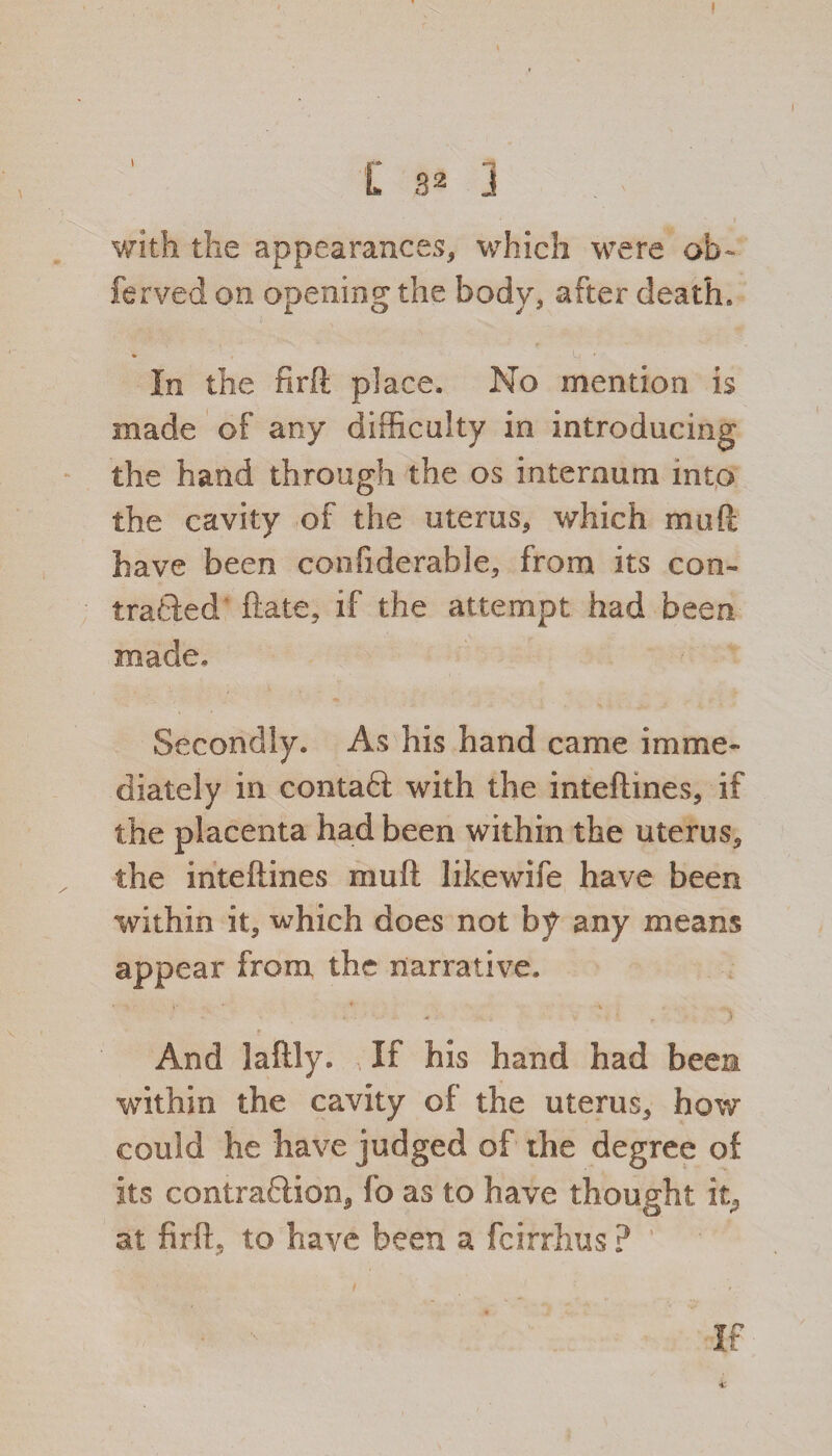 I r L a2 J with the appearances, which were ob~ ferved on opening the body, after death. In the firft place. No mention is made of any difficulty in introducing the hand through the os internum into the cavity of the uterus, which mu ft have been confiderable, from its con¬ tracted ftate, if the attempt had been made* Secondly. As his hand came imme¬ diately in contaft with the inteftines, if the placenta had been within the uterus, the inteftines mull like wife have been within it, which does not by any means appear from the narrative. And laftly. If his hand had been within the cavity of the uterus, how could he have judged of the degree of its contraction, fo as to have thought it, at firft, to have been a fcirrhus ? i ; it If