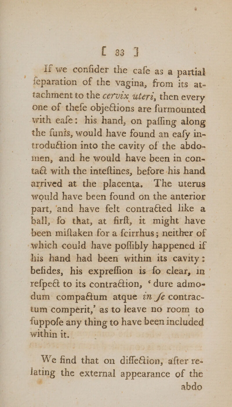 if we confider the cafe as a partial reparation of the vagina, from its at¬ tachment to the cervix uteri, then every one of thefe objections are furmounted with eafe: his hand, on paffing along the funis, would have found an eafy in¬ troduction into the cavity of the abdo¬ men, and he would have been in con- tad with the inteftines, before his hand arrived at the placenta. The uterus would have been found on the anterior part, and have felt contrafted like a ball, fo that, at firft, it might have been miftaken for a fcirrhus; neither of which could have poffibly happened if his hand had been within its cavity: belides, his exprelfion is fo clear, in refpeft to its contraftion, * dure admo- dum compaftum atque in Je contrac¬ tu m comperit/ as to leave no room to fuppofe any thing to have been included within it, , * \ We find that on difieftion, after re¬ lating the external appearance of the abdo