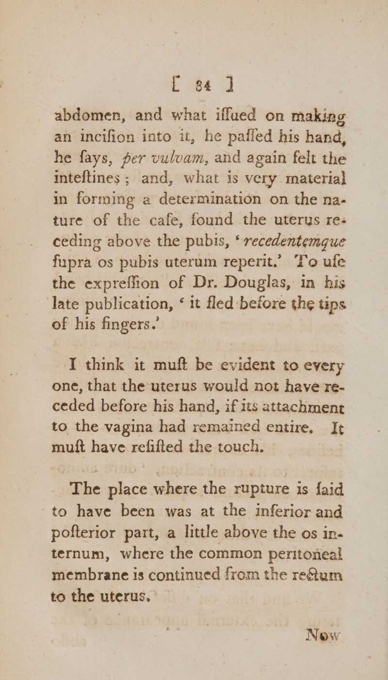 t 84 3 abdomen, and what iffued on making an incifion into it, he palled his hand, he fays, per vulvam, and again felt the inteftines ; and, what is very material in forming a determination on the na¬ ture of the cafe, found the uterus re¬ ceding above the pubis, c recedtnUmque fupra os pubis uterum reperitf To ufe the cxpreffion of Dr. Douglas, in his late publication, it fled before tips of his fingers f I think it muft be evident to every one, that the uterus would not have re¬ ceded before his hand, if its attachment to the vagina had remained entire* It muft have refilled the touch. The place where the rupture is {aid to have been was at the inferior and pofterior part, a little above the os in¬ ternum, where the common peritoneal membrane is continued from the return to the uterus. Now