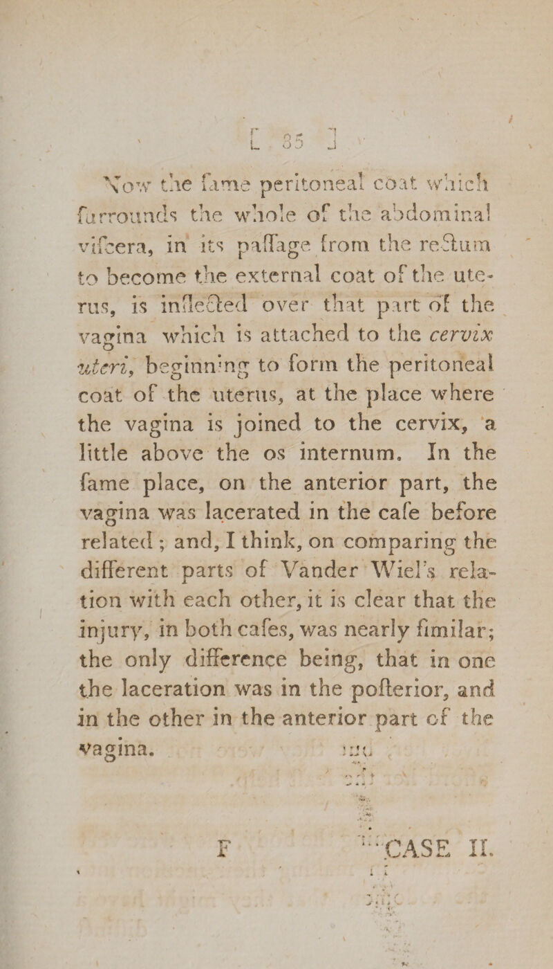 \ow the fame peritoneal coat which furrottnds the whole of the abdominal vifcera, in its paffage from the return to become the external coat of the ute¬ rus, is inflected over that part of the vagina which is attached to the cervix uteri, beginning to form the peritoneal coat of the uterus, at the place where the vagina is joined to the cervix, a little above the os internum. In the fame place, on the anterior part, the vagina was lacerated in the cafe before related ; and, I think, on comparing the different parts of Vander Wiel’s rela¬ tion with each other, it is clear that the injury, in both cafes, was nearly ffmilar; the only difference being, that in one the laceration was in the pofterior, and in the other in the anterior part of the vagina. ■K-* ■