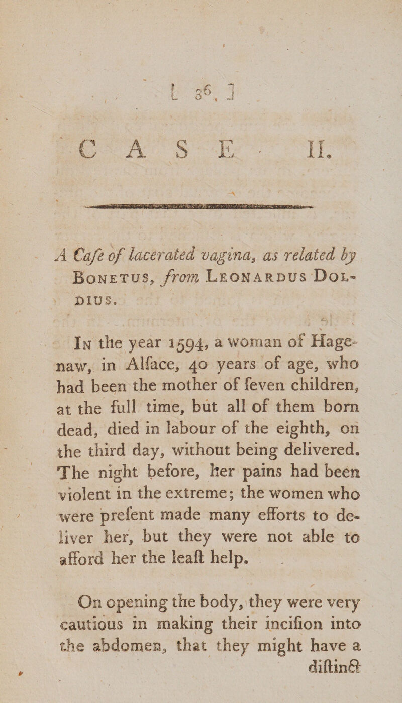 A Cafe of lacerated vagina, as related by Bonetus, from Leonardus Dql- dius. % In the year 1594, a woman of Hage naw, in Alface, 40 years of age, who had been the mother of feven children, at the full time, but all of them born dead, died in labour of the eighth, on the third day, without being delivered. The night before, her pains had been violent in the extreme; the women who were prefent made many efforts to de¬ liver her, but they were not able to afford her the leaft help. S' On opening the body, they were very cautious in making their incilion into the abdomen, that they might have a diftinft