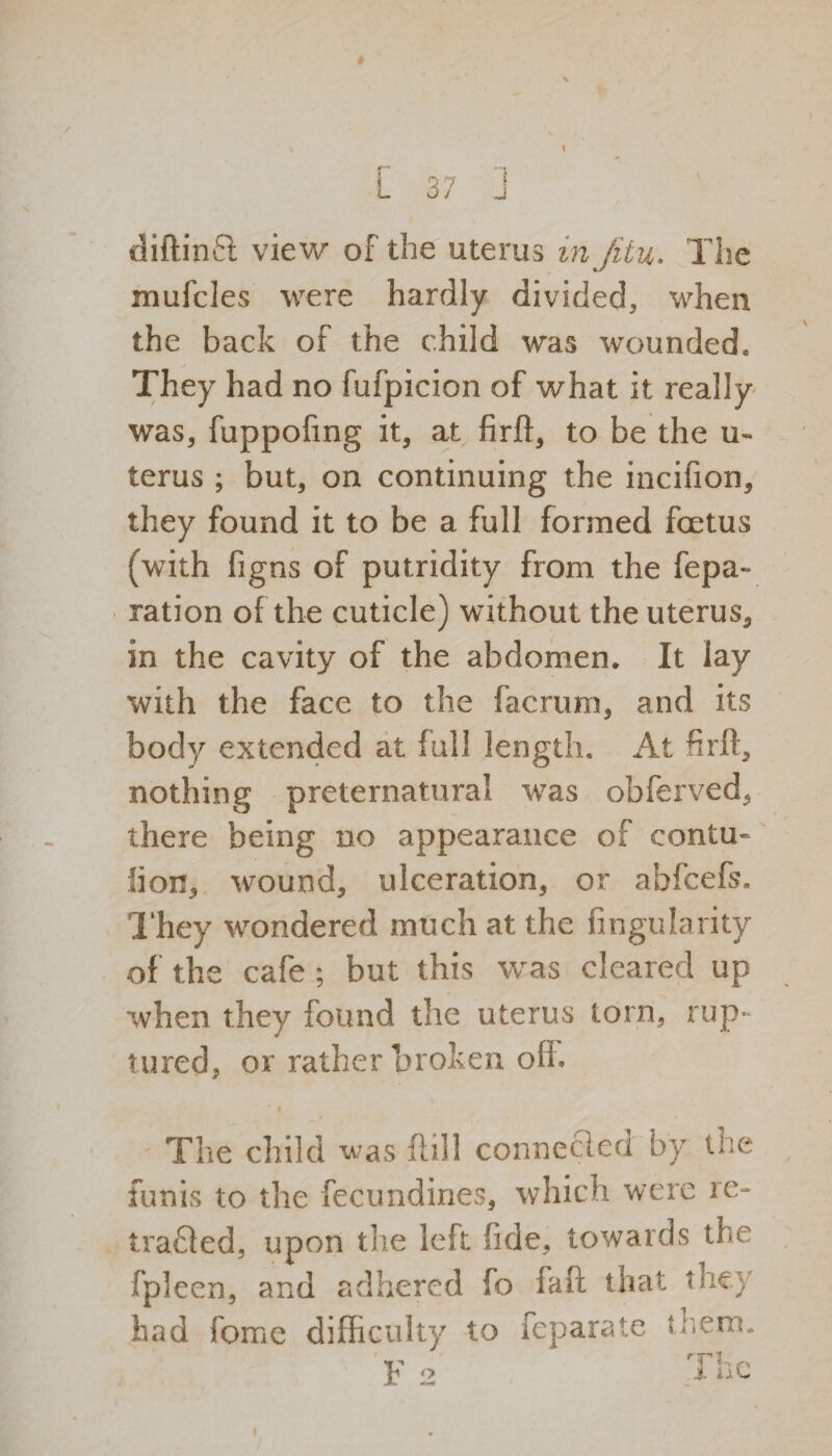tf— u 1 diftinfi view of the uterus in Jitu. The mufcles were hardly divided, when the back of the child was wounded. They had no fufpicion of what it really was, fuppofing it, at firft, to be the u- terus ; but, on continuing the incifion, they found it to be a full formed foetus (with figns of putridity from the fepa~ ration of the cuticle) without the uterus* in the cavity of the abdomen. It lay with the face to the facrum, and its body extended at full length. At fir ft, nothing preternatural was obferved, there being no appearance of contu* lion, wound, ulceration, or abfcefs. They wondered much at the Angularity of the cafe ; but this was cleared up when they found the uterus torn, rup¬ tured, or rather broken off. The child was ftill connected by the funis to the fecundines, which were re¬ traced, upon the left fide, towards the fpleen, and adhered fo fare that the} had fome difficulty to feparate them. F 2 The i