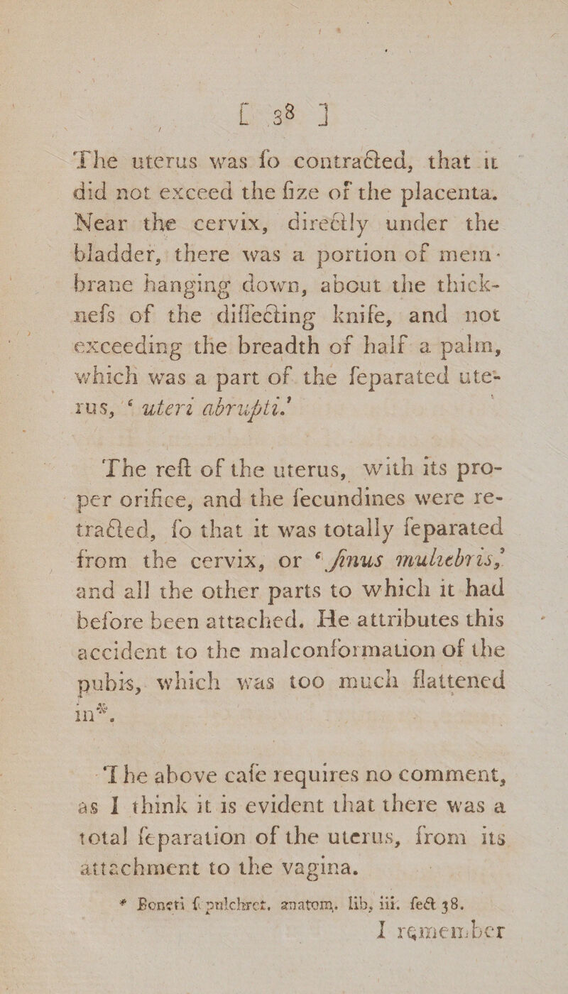 / L 38 ] The uterus was fo contrabled, that it did not. exceed the fize or the placenta. Near the cervix, directly under the Bladder, there was a portion of mem¬ brane hanging down, about the thick- nefs of the differing knife, and not exceeding the breadth of half a palm, which was a part of the feparated ute¬ rus, 6 uteri abruptif The reft of the uterus, with its pro¬ per orifice* and the fecundines were re¬ traced, fo that it was totally feparated from the cervix, or ‘ Jinus muhtbris/ and all the other parts to which it had before been attached. He attributes this accident to the malconformation of the pubis, which was too much flattened * ..vO ‘I he above cafe requires no comment, as 1 think it is evident that there was a total reparation of the uterus, from its attachment to the vagina. # JBoncti ffpulchrct. anatom, lib, iii. fed 38. I remember