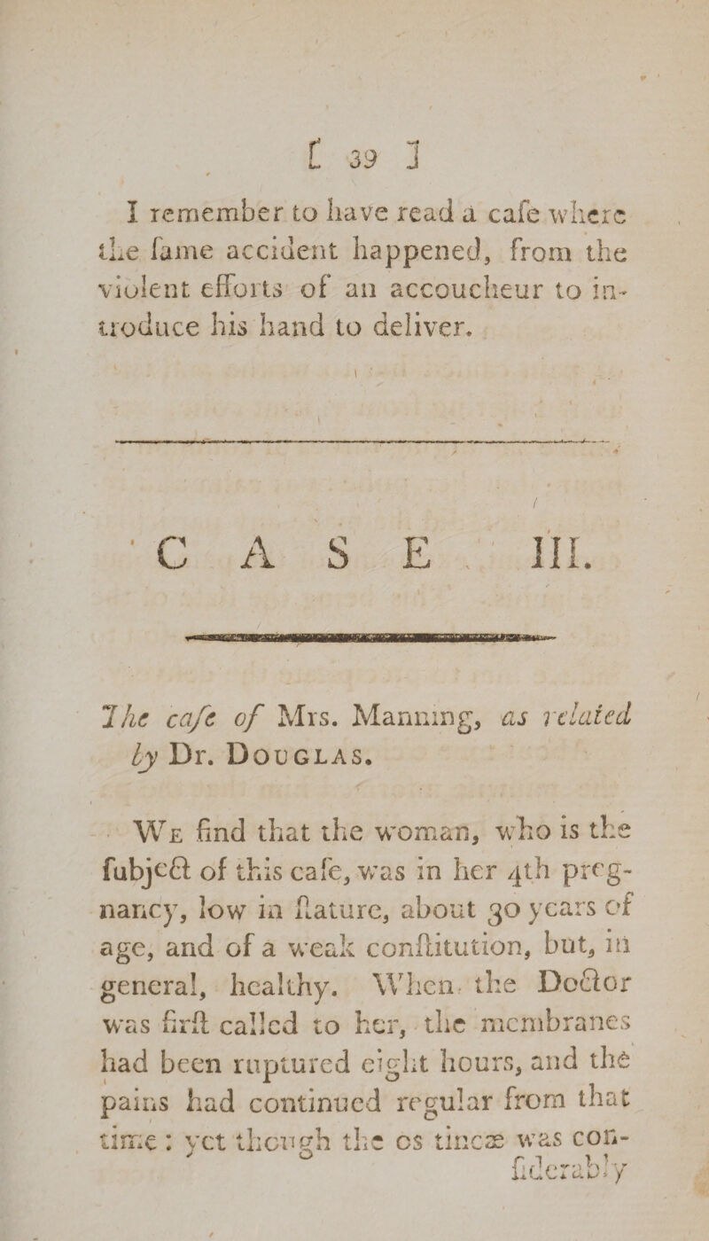 t 39 1 0 I remember to have read a cafe where the fame accident happened, from the violent efforts of an accoucheur to in¬ troduce his hand to deliver. i ■ - A S 7he cafe of Mrs. Manning, as related by Dr. Douglas* We find that the woman, who is the fubjefl; of this cafe, was in her 4th preg¬ nancy, low in Harare, about 30 years of age, and of a weak conftkution, but, in general, healthy. When the DoCfor was firft called to her, the membranes had been ruptured eight hours, and tli6 pains had continued regular from that time : yet then eh the cs tines was con- ffV— /