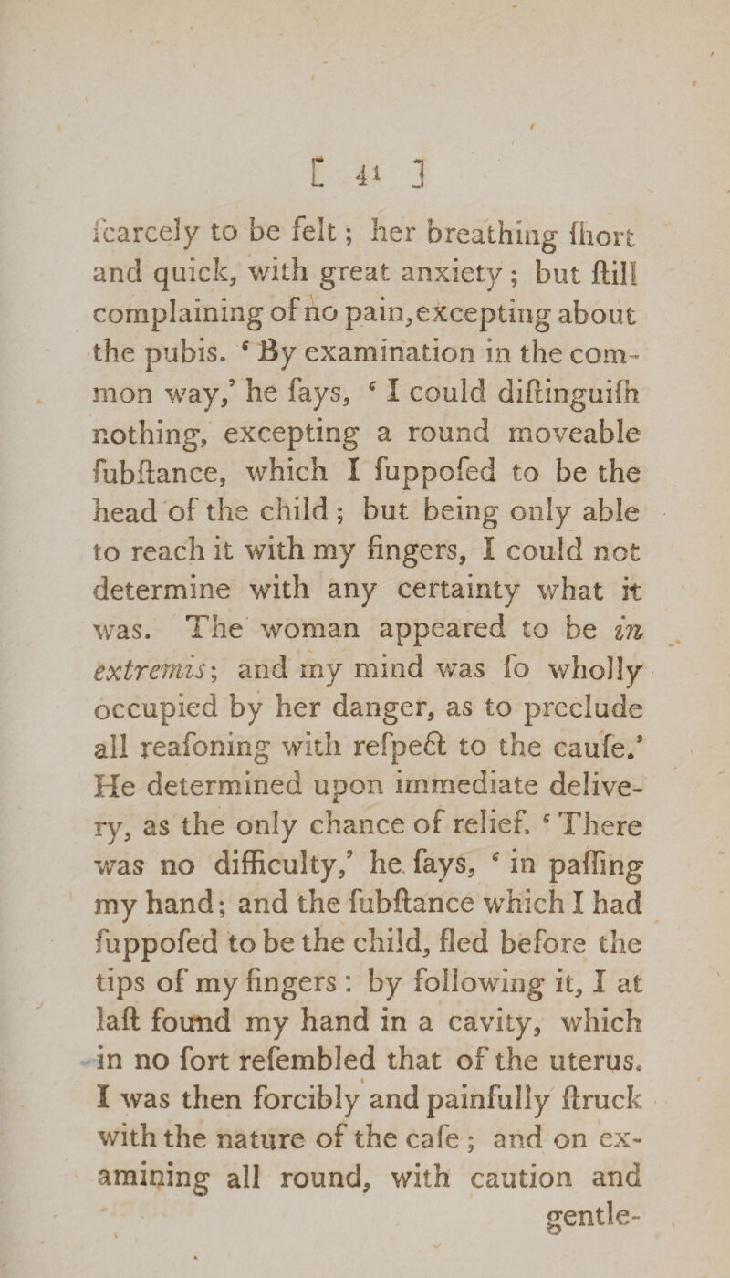 C -1^ 3 fcarcely to be felt; her breathing liioit and quick, with great anxiety; but ftill complaining of no pain,excepting about the pubis. 6 By examination in the com¬ mon way/ he fays, c I could diftinguifh nothing, excepting a round moveable fubftance, which I fuppofed to be the head of the child ; but being only able to reach it with my fingers, I could not determine with any certainty what it was. The woman appeared to be in extremis; and my mind was fo wholly occupied by her danger, as to preclude all reafoning with refpeft to the caufe/ He determined upon immediate delive¬ ry, as the only chance of relief. There was no difficulty/ he fays, c in palling my hand; and the fubftance which I had fuppofed to be the child, fled before the tips of my fingers : by following it, I at laft found my hand in a cavity, which in no fort refembled that of the uterus* i I was then forcibly and painfully (truck with the nature of the cafe ; and on ex¬ amining all round, with caution and gentle- &
