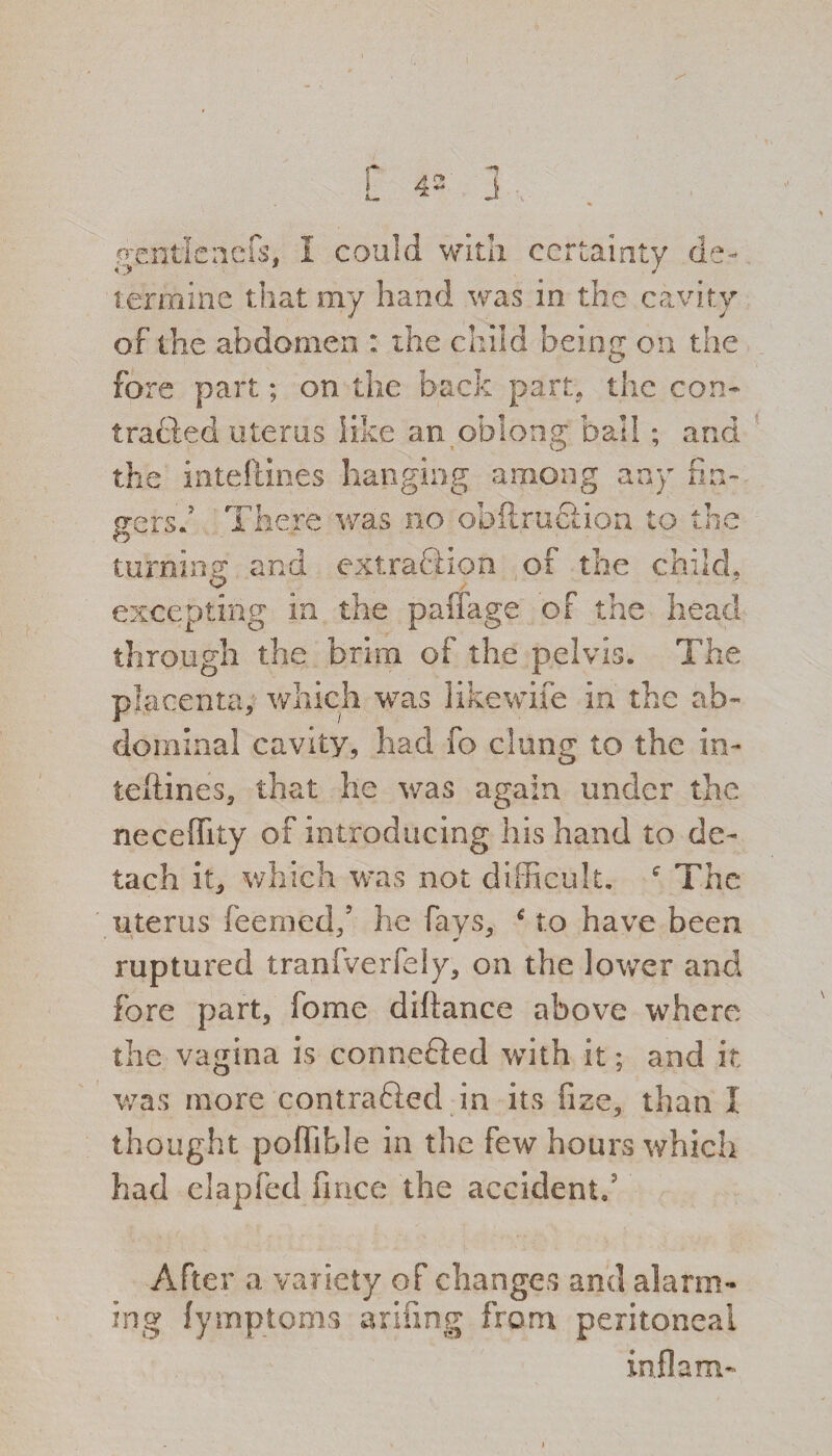 p ggntlenefs, I could with certainty de¬ termine that my hand was in the cavity of the abdomen : the child beimr on the fore part; on the back part, the con¬ tracted uterus like an oblong ball ; and the inteftines hanging among any fin- g-ersd There was no obflruclion to the o turning and extraftion of the child. excepting in the paffage of the head through the brim of the pelvis. The placenta, which was like wife in the ab¬ dominal cavity, had fo clung to the in¬ teftines, that he was again under the neceffity of introducing his hand to de¬ tach it, which was not difficult. c The uterus feemed/ he fays, to have been, ruptured tranfverfely, on the lower and fore part, fome diftance above where the vagina is connected with it; and it was more contra&ed in its fize, than 1 thought poflible in the few hours which had elapfed fince the accident.5 After a variety of changes and alarm¬ ing (ymptoms arifing from peritoneal inflam-