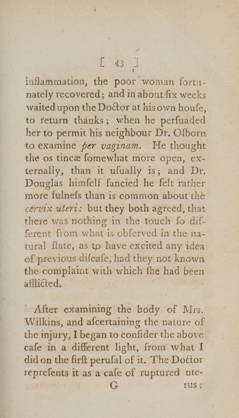 inflammation, the poor woman fortu¬ nately recovered; and in about-fix weeks waited upon the Doff or at his own houfe, to return thanks; when he perfuaded her to permit his neighbour Dr. Ofborn to examine per vaginam. He thought the os tineas fomewhat more open, ex¬ ternally, than it ufuaily is; and Dr. Douglas himfelf fancied he felt rather more fulnefs than is common about the cervix uteri: but they both agreed, that there was nothing in the touch fo dif¬ ferent from what is obferved in the na¬ tural (late, as tp have excited any idea of previous difeafe, had they not known the complaint with which fhe had been afflifted. ' • > After examining the body of Mrs, Wilkins, and alcertaining the nature of the injury, I began to confider the above cafe in a different light, from what I did on the firft perufal of it. The Doff or reprefents it as a cafe of ruptured ute- G rus;