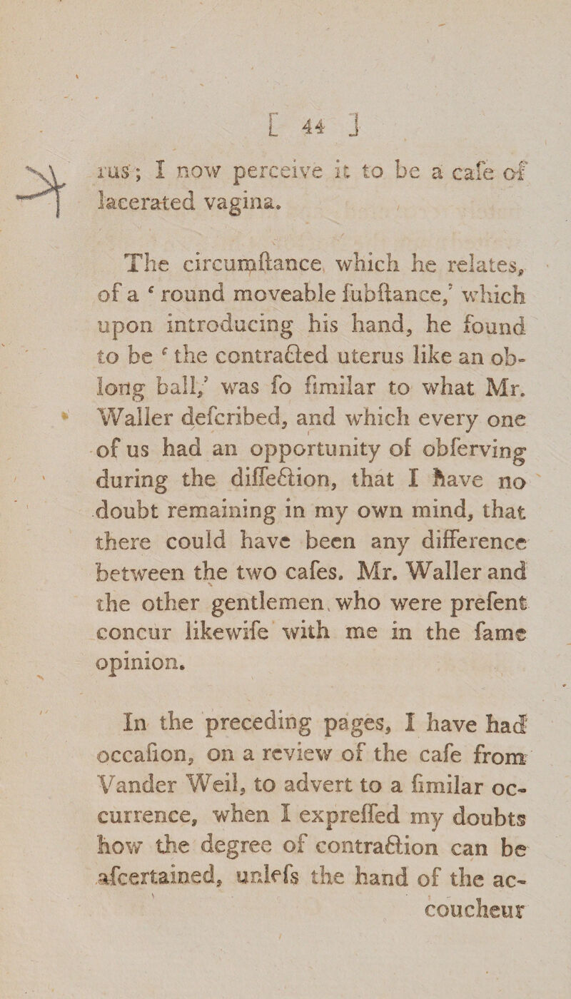 rus; 1 now perceive it to be a cafe of lacerated vagina. The circumftance which he relates* of a * round moveable fubftance/ which upon introducing his hand, he found to be f the contracted uterus like an ob¬ long ball/ was fo fimilar to what Mr. Waller defcribed, and which every one of us had an opportunity of obferving during the diffcftion, that I have no doubt remaining in my own mind, that there could have been any difference between the two cafes, Mr. Waller and the other gentlemen who were prefent concur likewife with me in the fame opinion. In the preceding pages, I have had' occafion, on a review of the cafe from Vander Weil, to advert to a fimilar oc¬ currence, when I expreffed my doubts how the degree of contraftion can be ascertained, unlefs the hand of the ac¬ coucheur
