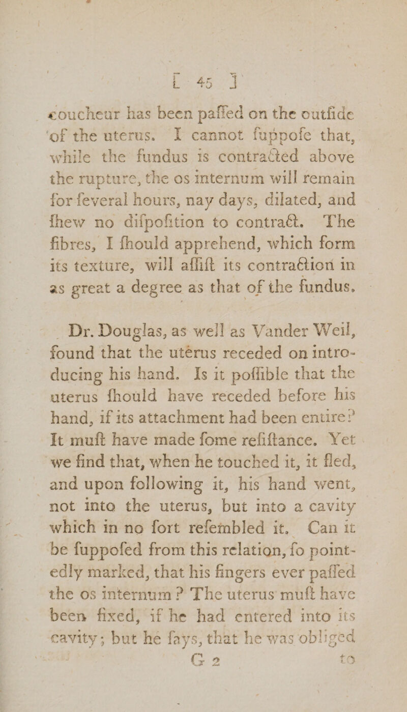of the uterus. I cannot fu.ppofe that, while the fundus is contracted above the rupture, the os internum will remain for feveral hours, nay days, dilated, and fhew no difpofition to contract. The fibres, I fhould apprehend, which form its texture, will alfift its contraftion in as great a degree as that of the fundus, 9 Dr. Douglas, as well as Vander Weil, found that the uterus receded on intro¬ ducing his hand. Is it poffibie that the uterus fhould have receded before his hand, if its attachment had been entire? It rnuft have made feme refiftance. Yet we find that, when he touched it, it fled, and upon following it, his hand went, not into the uterus, but into a cavity which in no fort refembled it. Can it be fuppofed from this relation, fo point¬ edly marked, that his fingers ever pa (fed the os internum ? The uterus mult have been fixed, if he had entered into its cavity; but he fays, that he was obliged
