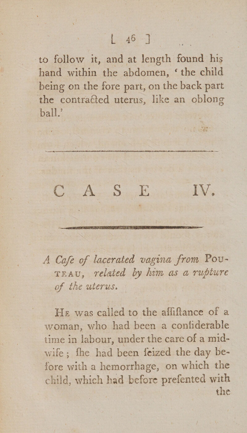1 » • to follow it, and at length found his hand within the abdomen, f the child being on the fore part, on the back part the contracted uterus, like an oblong ball.5 C A S E IV. A Cafe of lacerated vagina from Fou- teaUj related by him as a rupture of the uterus* He was called to the abidance of a woman, who had been a conhderable time in labour, under the care of a mid- J \ wife ; die had been feized the day be¬ fore with a hemorrhage, on which the child, which had before prefented with the /