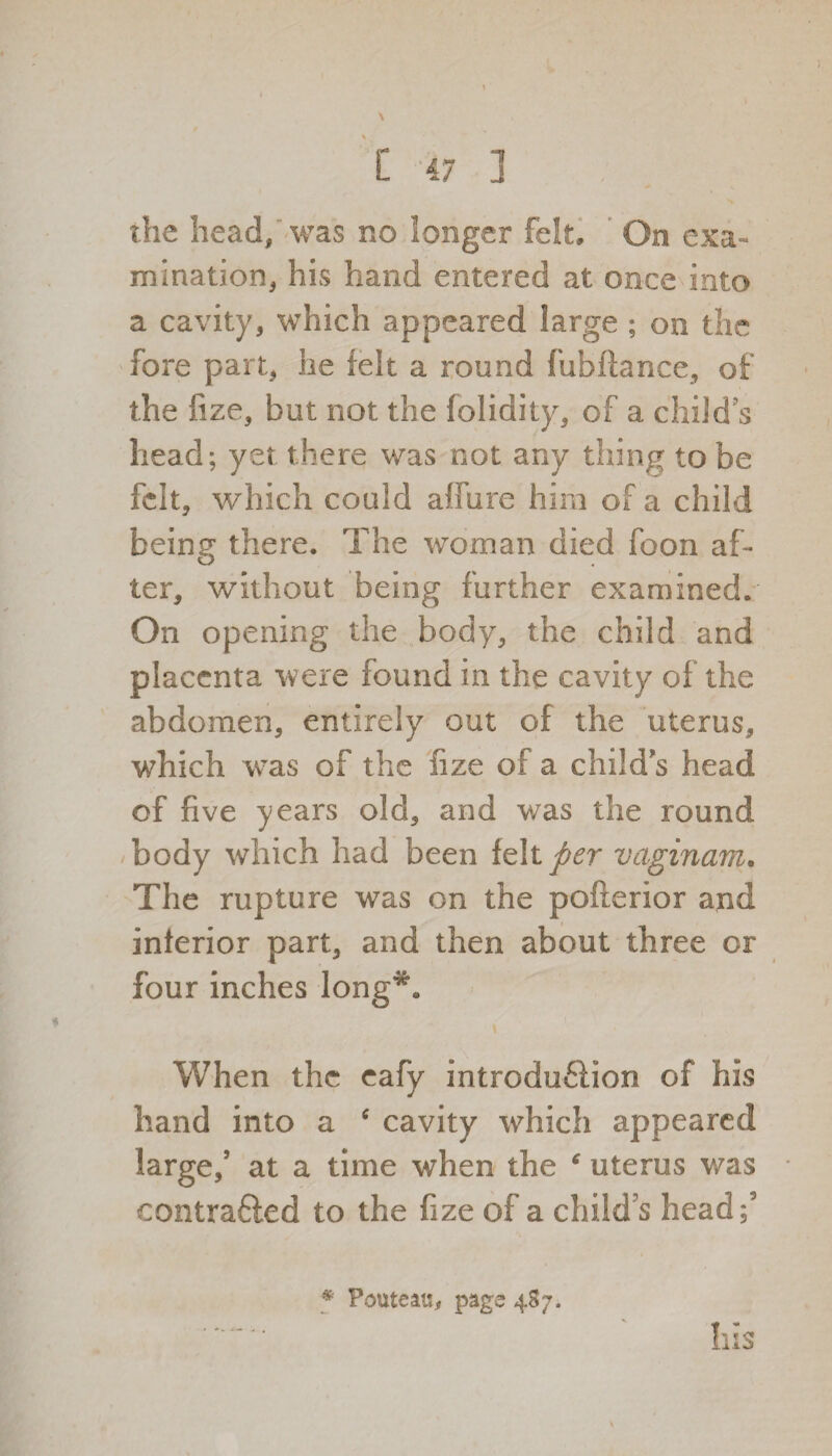 the head, was no longer felt. On exa¬ mination, his hand entered at once into a cavity, which appeared large ; on the fore part, he felt a round fubftance, of the fize, but not the folidity, of a child’s head; yet there was not any thing to be felt, which could affure him of a child being there. The woman died foon af¬ ter, without being further examined. On opening the body, the child and placenta were found in the cavity of the abdomen, entirely out of the uterus, which w7as of the fize of a child’s head of five years old, and was the round body which had been felt^r vaginam. The rupture was on the pofterior and inferior part, and then about three or four inches long'** When the eafy introduction of his hand into a ‘ cavity which appeared large/ at a time when the uterus was contrafted to the fize of a child’s head/ * Pouteati, page 487.