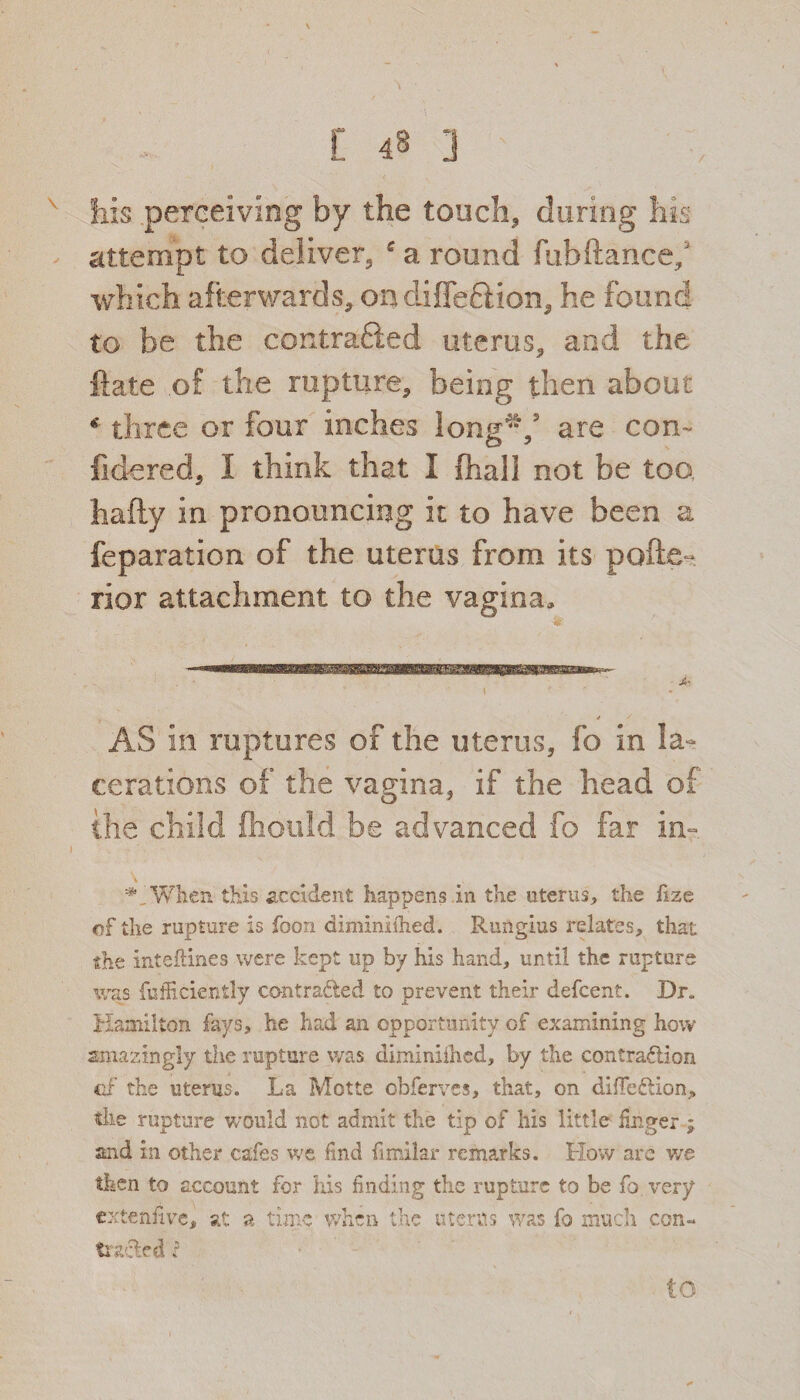 his perceiving by the touch* during his attempt to deliver* a round fubftance; which afterwards* on diffe&ion* he found to be the contrafted uterus* and the ftate .of the rapture* being then about * three or four inches long'**/ are con- lidered* I think that I (hall not be too hafty in pronouncing it to have been a feparation of the uterus from its pofte- rior attachment to the vagina. AS in raptures of the uterus* fo in la¬ cerations of the vagina, if the head of the child fhould be advanced fo far in- H When this accident happens in the uterus, the hze of the rupture is foon diminlthed. Rungius relates, that the inteflines were kept up by his hand, until the rupture was fufficiently contra&ed to prevent their defcent. Dr, Hamilton fays, he had an opportunity of examining how amazingly the rupture was diniiniihcd, by the contraction of the uterus. La Motte obferves, that, on diiTedion, the rupture would not admit the tip of his little linger ; and in other cafes we find fimilar remarks. How are we then to account for his finding the rupture to be fo very extenfive, at a time when the uterus was fo much con¬ tracted r to