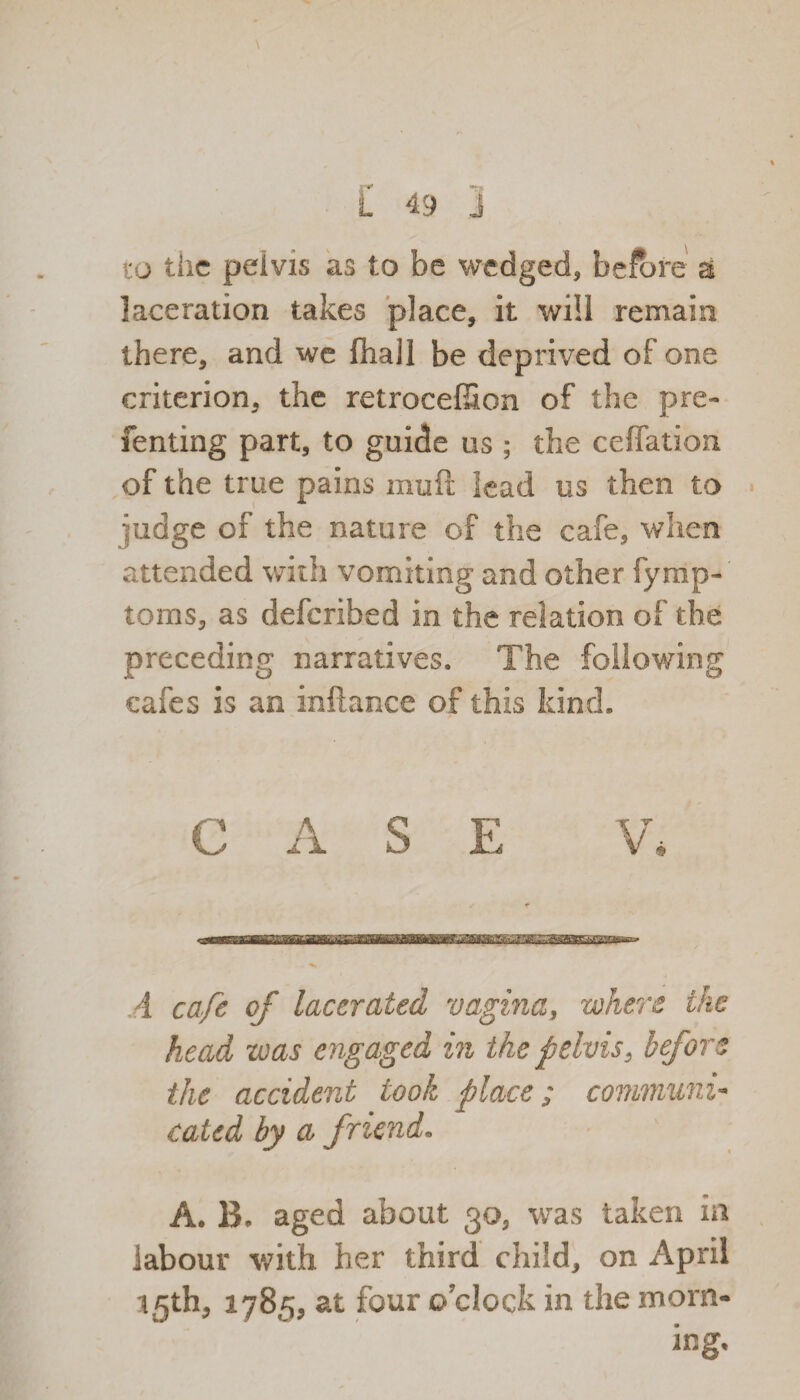 to the pelvis as to be wedged, before & laceration takes place, it will remain there, and we fhall be deprived of one criterion, the retrocef&on of the pre- fenting part, to guide us ; the ceffation of the true pains muft lead us then to iudge of the nature of the cafe, when attended with vomiting and other fymp-' toms, as deferibed in the relation of the preceding narratives. The following cafes is an inftance of this kind. CASE V. 4 cafe of lacerated vagina, where the head was engaged in the pelvis, before the accident took place; communi¬ cated by a friend. A. B. aged about 30, was taken in labour with her third child, on April 1.5th, 1785, at four o’clock in the morn¬ ing.