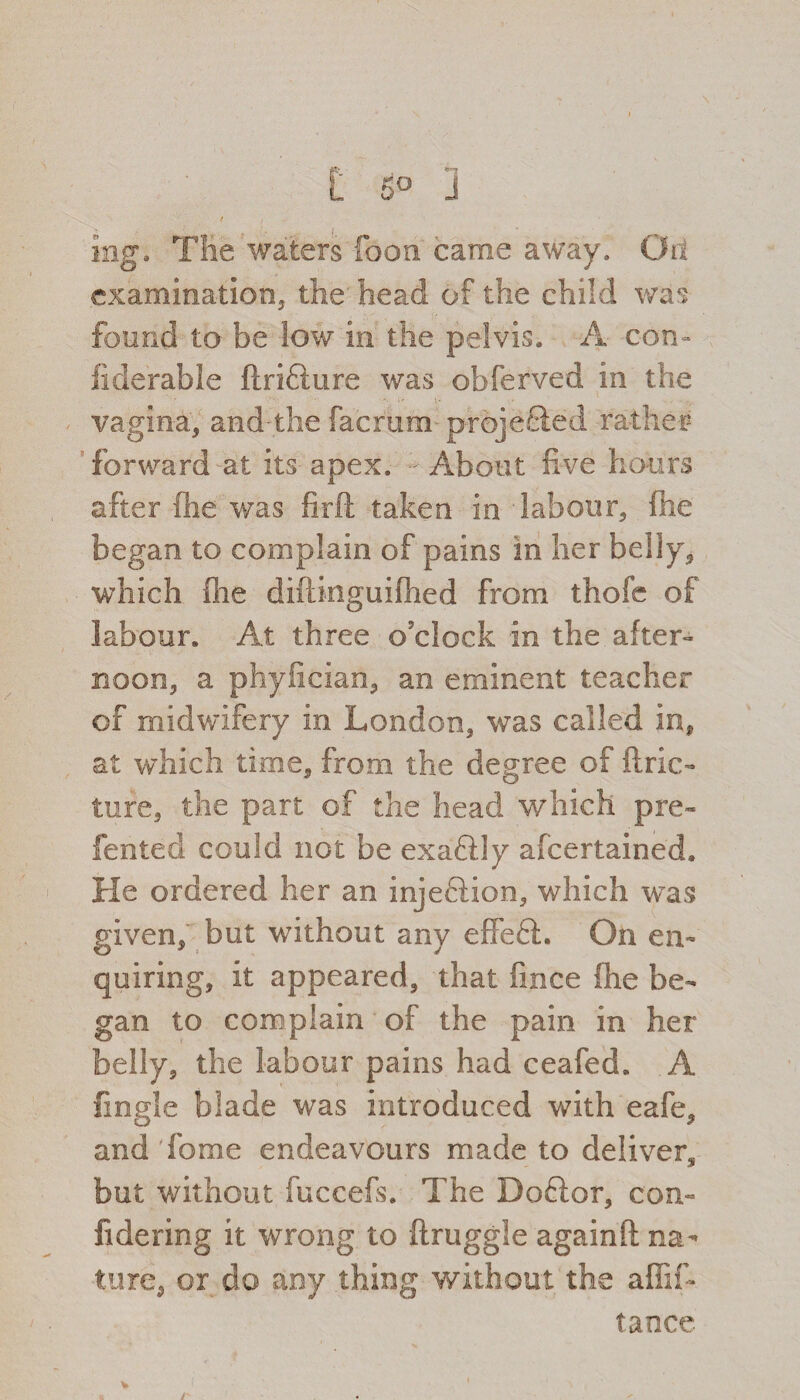 C 5° J t r ing. Tlie waters Toon came away. Oil examination, the head of the child was found to be Sow in the pelvis. A con ¬ siderable ftriflure was obferved in the VvY •' vagina, and-the facrum projected rather forward at its apex. - About five hours after fhe was firft taken in - labour, fhe began to complain of pains in her belly, which (he diftinguifhed from thofe of labour. At three o'clock in the after- noon, a phyfician, an eminent teacher of midwifery in London, was called in, at which time, from the degree of ftric- tufe, the part of the head which pre- fented could not be exaftly afcertained. He ordered her an injeftion, which was given, but without any effe6L On en¬ quiring, it appeared, that fince fhe be¬ gan to complain of the pain in her belly, the labour pains had ceafed. A Angle blade was introduced with eafe, and Tome endeavours made to deliver, but without fuccefs. The Doftor, com fidering it wrong to ftruggle againft na¬ ture, or do any thing without the affif- tance