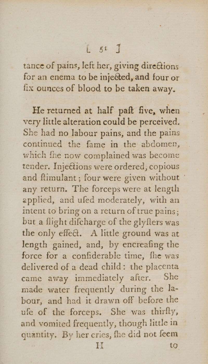 tancc of pains, left her, giving dire£Hons for an enema to be inje&ed, and four or fix ounces of blood to be taken away. % He returned at half paft five, when very little alteration could be perceived. She had no labour pains, and the pains continued the fame in the abdomen, which fhe now complained was become tender. Injeffions were ordered, copious and flimulant; four were given without any return. The forceps were at length applied, and ufed moderately, with an intent to bring on a return of true pains; but a flight difeharge of the glyfters was the only effecl. A little ground was at length gained, and, by encreafing the force for a confiderable time, flic was delivered of a dead child : the placenta came away immediately after. She made water frequently during the la¬ bour, and had it drawn off before the ufe of the forceps. She was thirfly, and vomited frequently, though little in quantity. By her cries, (he did not feem II to