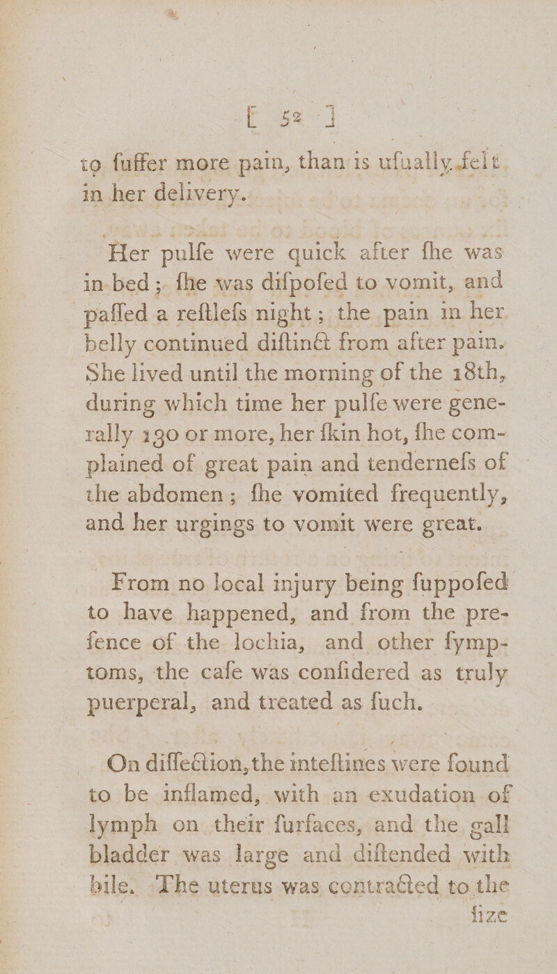 to fuffer more pain, than is ufuallyjelt in her delivery. Her pulfe were quick after (he was- in bed ; (he was difpofed to vomit, and pahed a reftlefs night; the pain in her belly continued diftinft from after pain. She lived until the morning of the 18th, during which time her pulfe were1 gene¬ rally 130 or more, her {kin hot, (he com¬ plained of great pain and tendernefs of the abdomen ; {lie vomited frequently, and her urgings to vomit were great. From no local injury being fuppofed to have happened, and from the pre¬ fence of the lochia, and other fymp- toms, the cafe was confidered as truly puerperal, and treated as fuch. On diffection,the inteftines were found to be inflamed, with an exudation of lymph on their furfaces, and the gall bladder was large and diftended with bile. The uterus was contracted to the lize