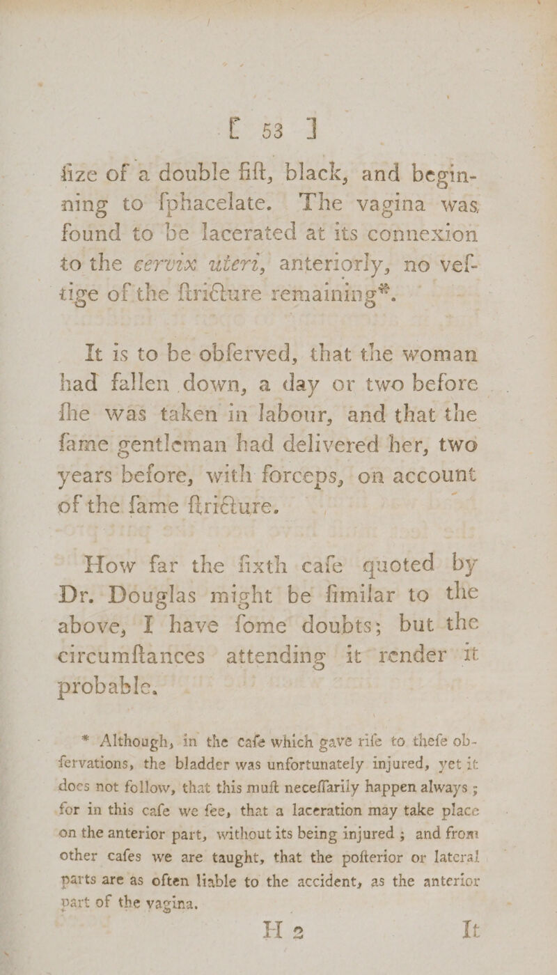 ! I 53 ] fize of a double fift, black, and begin¬ ning to fphacelate. The vagina was, found to be lacerated at its connexion to the cervix uteri, anteriorly, no vef- tige of the ftridlure remaining^. It is to be obferved, that the woman had fallen down, a day or two before Hie was taken in labour, and that the fame gentleman had delivered her, two years before, with forceps, on account of the fame ftridiuje. How far the fixth cafe quoted by Dr. Douglas might be fimilar to the above* I have feme doubts; but the circumftances attending it render it probable. * Although, in the cafe which gave rile to thefe ob- fervations, the bladder was unfortunately injured, yet it docs not follow, that this mull necedarily happen always; for in this cafe we fee, that a laceration may take place on the anterior part, without its being injured ; and from other cafes we are taught, that the pofterior or lateral parts are as often liable to the accident, as the anterior oart of the vagina. H 2 It
