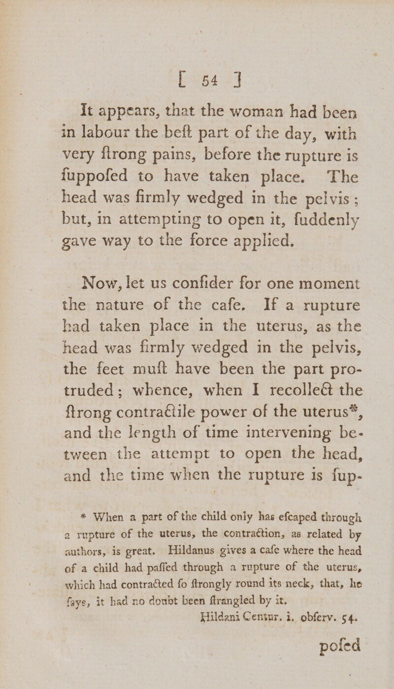 It appears, that the woman had been in labour the beft part of the day, with very flrong pains, before the rupture is fuppofed to have taken place. The head was firmly wedged in the pelvis ; but, in attempting to open it, fuddcnly gave way to the force applied. Now, let us confider for one moment the nature of the cafe. If a rupture had taken place in the uterus, as the head was firmly wedged in the pelvis, the feet muft have been the part pro¬ truded ; whence, when I recoiled the flrong contraftile power of the uterus**, and the length of time intervening be* tween the attempt to open the head, and the time when the rupture is fup- 1 . ♦ # When a part of the child only has efcaped through a rupture of the uterus, the contra&ion, as related by authors, is great. Hildanus gives a cafe where the head of a child had palled through a rupture of the uterus, which had contra&ed fo llrongly round its neck, that, he fays, it had no doubt been llrangled by it. tdildani Center, i. obferv. 54. pofed