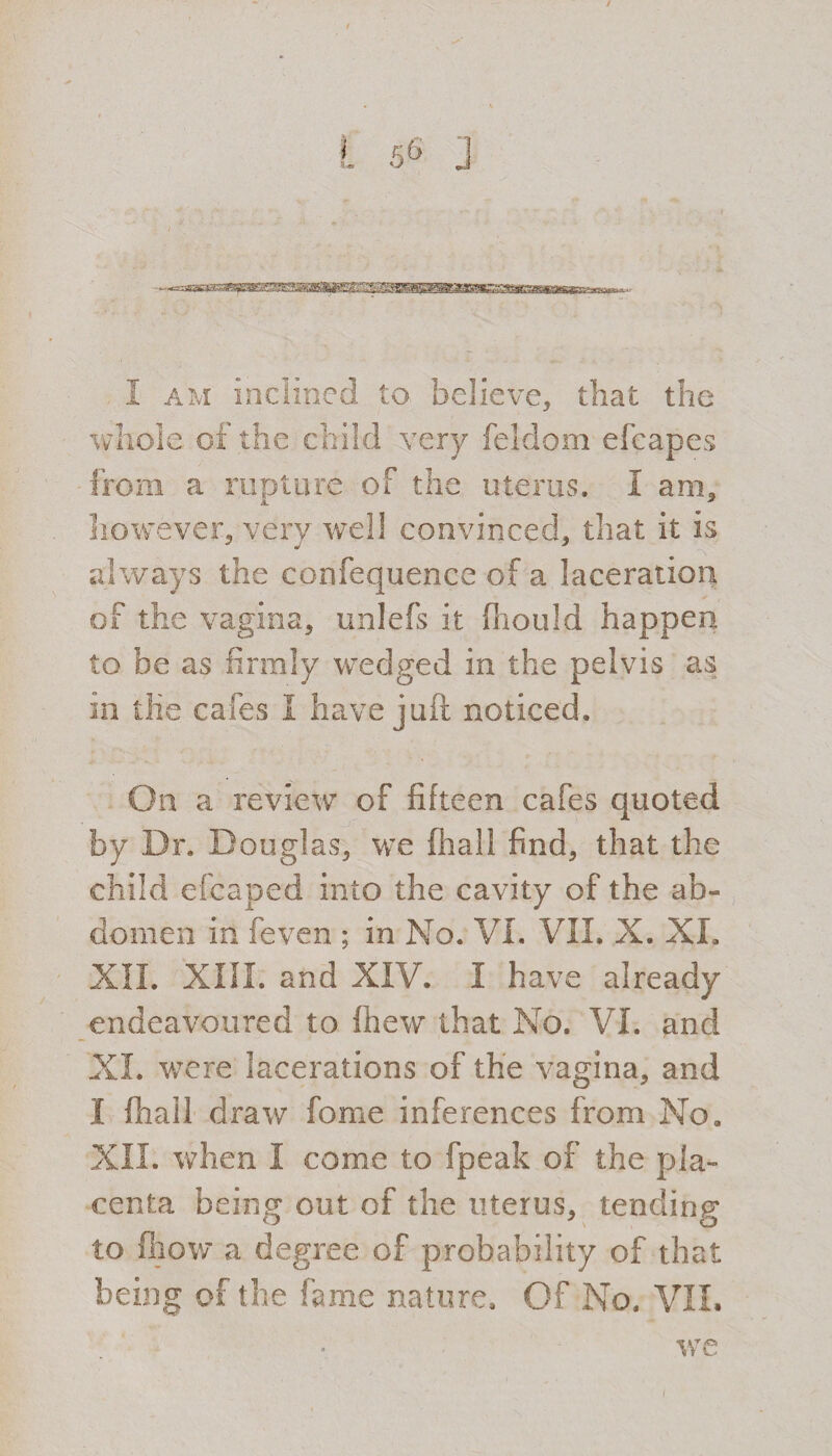 whole of the child very feldom efcapes from a rupture of the uterus. I am, however, very well convinced, that it is always the confequenee of a laceration of the vagina, unlefs it fhould happen to be as firmly wedged in the pelvis as in the cafes I have juft noticed. On a review of fifteen cafes quoted by Dr. Douglas, we (hall find, that the child efcaped into the cavity of the ab¬ domen in feven ; in No. VI. VII. X. XI. XII. XIII. and XIV. I have already endeavoured to ihew that No. VI. and XL were lacerations of the vagina, and I ftiall draw fome inferences from No. XII. when I come to fpeak of the pla¬ centa being out of the uterus, tending to fhow a degree of probability of that being of the fame nature. Of No. VII. we