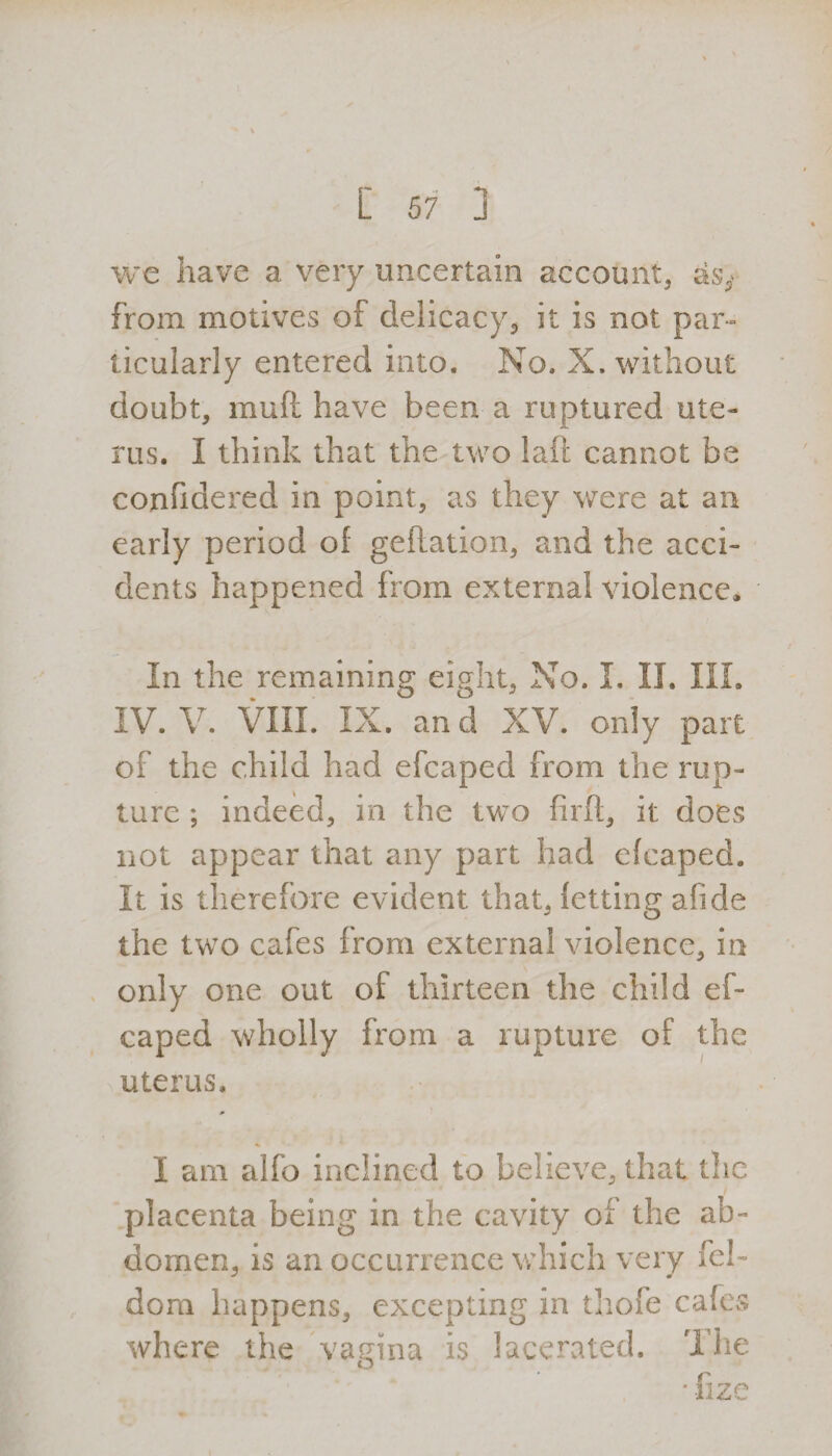 we have a very uncertain account, as> from motives of delicacy, it is not par¬ ticularly entered into. No. X. without doubt, muft have been a ruptured ute¬ rus. I think that the two laft cannot be confidered in point, as they were at an early period of geftation, and the acci¬ dents happened from external violence. In the remaining eight, No. I. II. III. IV. V. VIII. IX. and XV. only part of the child had efcaped from the rup¬ ture ; indeed, in the two fir ft, it does not appear that any part had efcaped. It is therefore evident that, fetting afide the two cafes from external violence, in only one out of thirteen the child ef¬ caped wholly from a rupture of the uterus. I am alfo inclined to believe, that the ' 1 i placenta being in the cavity of the ab¬ domen, is an occurrence which very fel- dom happens, excepting in thofe cafes where the vagina is lacerated. The * fize