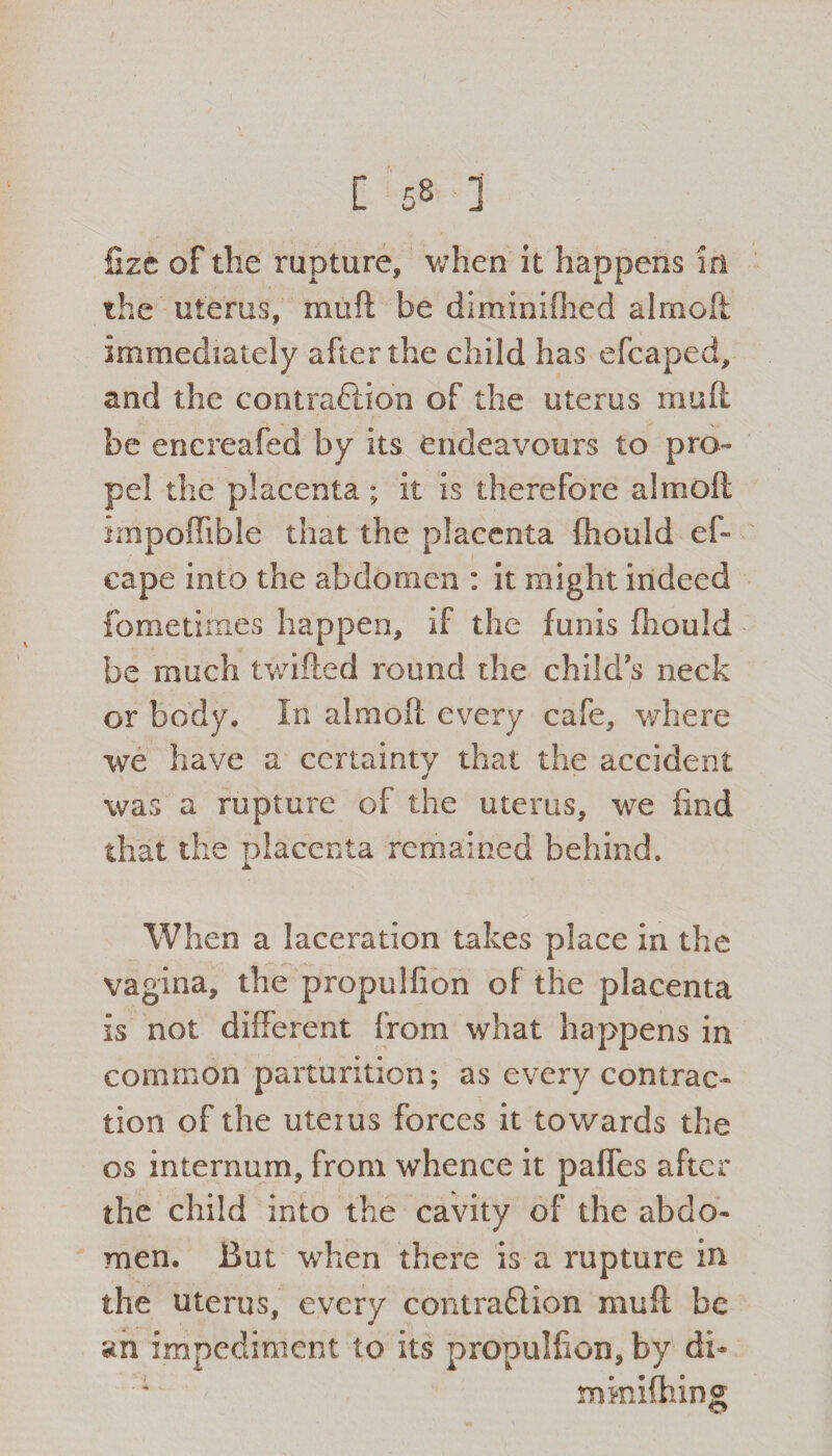[ £2 1 fizc of the rupture, when it happens in the uterus, muft be diminifhed almoft immediately after the child has e leaped, and the contraction of the uterus muft be enereafed by its endeavours to pro¬ pel the placenta ; it is therefore a!moil impoffible that the placenta ftiould ef- cape into the abdomen : it might indeed fometimes happen, if the funis fhould be much twifted round the child’s neck or body. In almoft every cafe, where we have a certainty that the accident was a rupture of the uterus, we find that the placenta remained behind. When a laceration takes place in the vagina, the propulfion of the placenta is not different from what happens in common parturition; as every contrac¬ tion of the uterus forces it towards the os internum, from whence it paffes after the child into the cavity of the abdo¬ men. But when there is a rupture in the uterus, every contraction muft be an impediment to its propulfion, by di* miniftiing
