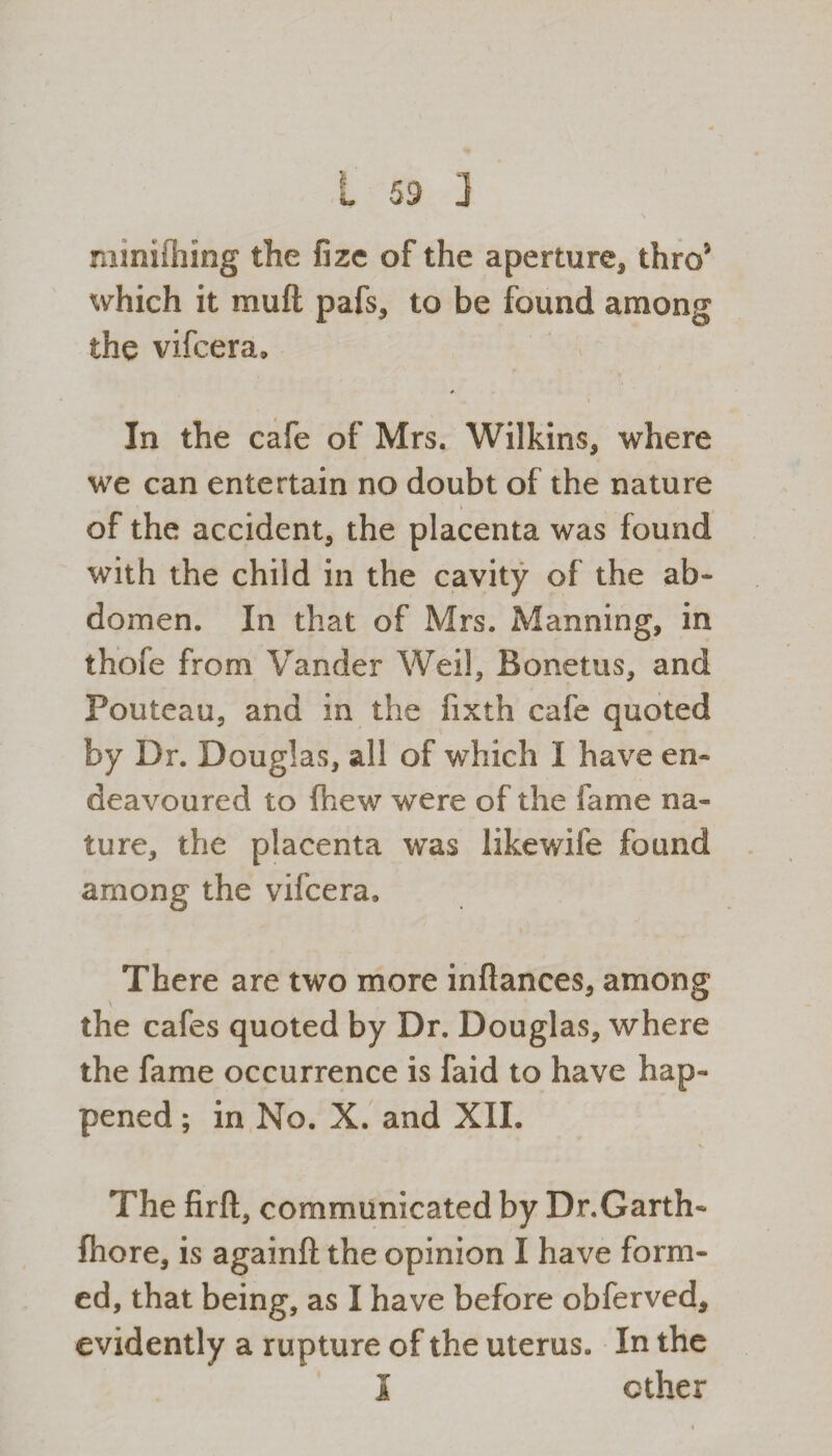 minifiling the fize of the aperture* thro* which it mud pafs, to be found among the vifcera, * \ In the cafe of Mrs. Wilkins* where we can entertain no doubt of the nature of the accident* the placenta was found with the child in the cavity of the ab¬ domen. In that of Mrs. Manning, in thole from Vander Weil, Bonetus, and Pouteau, and in the fixth cafe quoted by Dr. Douglas, all of which I have en¬ deavoured to (hew were of the fame na¬ ture, the placenta was likewife found among the vifcera. There are two more inflances, among the cafes quoted by Dr. Douglas, where the fame occurrence is faid to have hap¬ pened ; in No. X. and XII. The firft, communicated by Dr.Garth- fhore, is againft the opinion I have form¬ ed, that being, as I have before obferved, evidently a rupture of the uterus. In the I ether