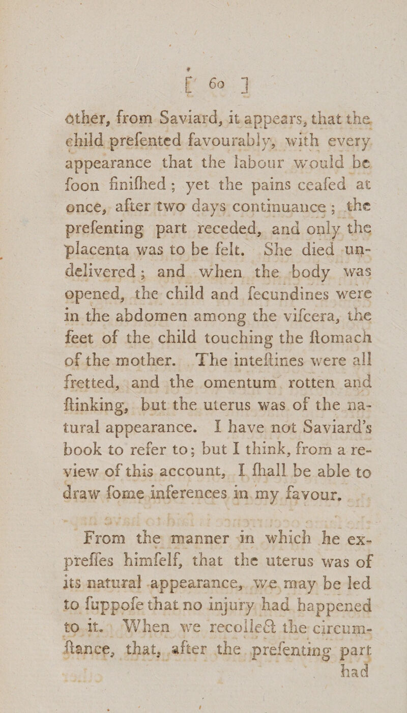 / [' 6° ] Other, from Saviard, it appears, that the child prefented favourably, with every appearance that the labour would be foon liniflied ; yet the pains ceafed at once, after two days continuance ; the prefenting part receded, and only the placenta was to be felt. She died un¬ delivered ; and when the. body was opened, the child and fecundines were in the abdomen among the vifeera, the feet of the child touching the ftomach of the mother. The inteftines were all fretted, and the omentum rotten and {linking, but the uterus was of the na¬ tural appearance. I have not Saviards book to refer to; but I think, from a re¬ view of this account, I fliail be able to draw forne inferences in my favour. From the manner in which he ex~ preffes himfelf, that the uterus was of its natural appearance, we may be led to fuppofe that no injury had happened to it. When we recolleft the circum- Iknee, that, after the prefenting part had