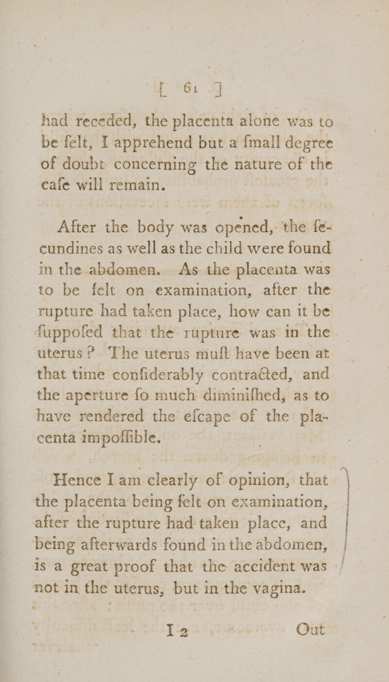 L ] had receded, the placenta alone was to be felt, I apprehend but a (mail degree of doubt concerning the nature of the o cafe will remain. **• - • * #• After the body was opened, the ie- cundines as well as the child were found in the abdomen. As the placenta was to be felt on examination, after the rupture had taken place, how can it be fuppofed that the rupture was in the uterus ? The uterus mull have been at that time confiderably contradied, and the aperture fo much diminifhed, as to have rendered the efcape of the pla¬ centa impoffible. * Hence I am clearly of opinion, that the placenta being felt on examination, after the rupture had taken place, and being afterwards found in the abdomen, is a great proof that the accident was not in the uterus, but in the vagina. *