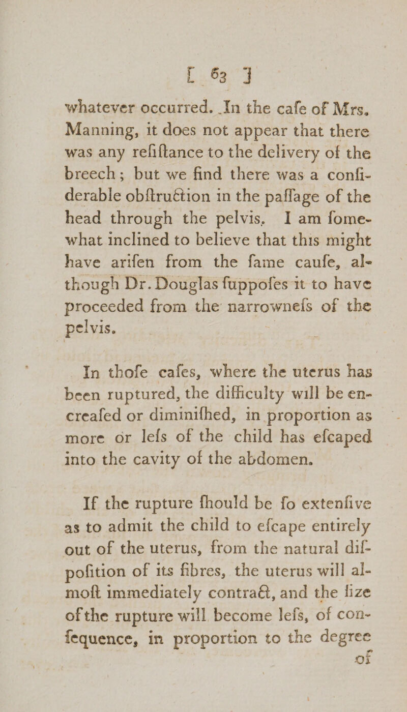 whatever occurred. .In the cafe of Mrs, Manning, it does not appear that there was any refinance to the delivery of the breech; but we find there was a confi- derable obftruftion in the paffage of the head through the pelvis., I am fome- what inclined to believe that this might have arifen from the fame caufe, al¬ though Dr. Douglas fuppofes it to have proceeded from the narrownefs of the pelvis. t In tbofe cafes, where the uterus has been ruptured, the difficulty will be en- creafed or diminifhed, in proportion as more or lefs of the child has efcaped into the cavity of the abdomen. If the rupture fhould be fo extenfive as to admit the child to efcape entirely out of the uterus, from the natural dif~ pofition of its fibres, the uterus will al- moft immediately contraft, and the lize of the rupture will become lefs, of con- fequence, in proportion to the degree