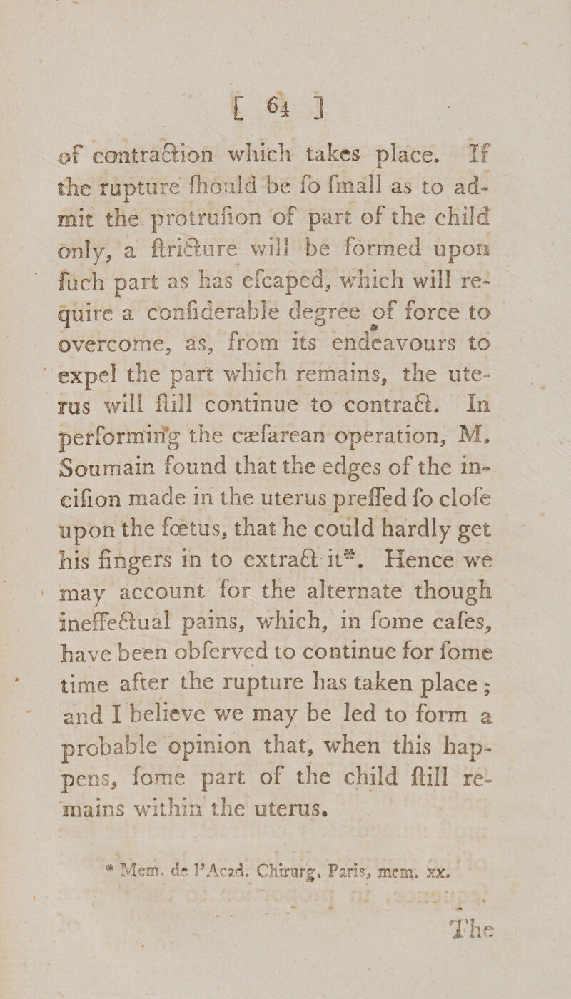 [64 ] of contraSion which takes place. If the rupture fhould be fo fmall as to ad¬ mit the protrufion of part of the child only, a ftrifture will be formed upon fuch part as has efcaped, which will re¬ quire a confiderable degree of force to overcome, as, from its endeavours to expel the part which remains, the ute¬ rus will Hill continue to contraft. In performing the csefaream operation, M. Sou main found that the edges of the in~ eifion made in the uterus preffed fo clofe upon the fetus, that he could hardly get his fingers in to extraft-it*. Hence we may account for the alternate though meffeflual pains, which, in fome cafes, have been obferved to continue lor fome time after the rupture has taken place ; and I believe we may be led to form a probable opinion that, when this hap¬ pens, fome part of the child {fill re¬ mains within the uterus, * Mem. d* PAcstd. Chtmrg. Paris, mem. xx. The