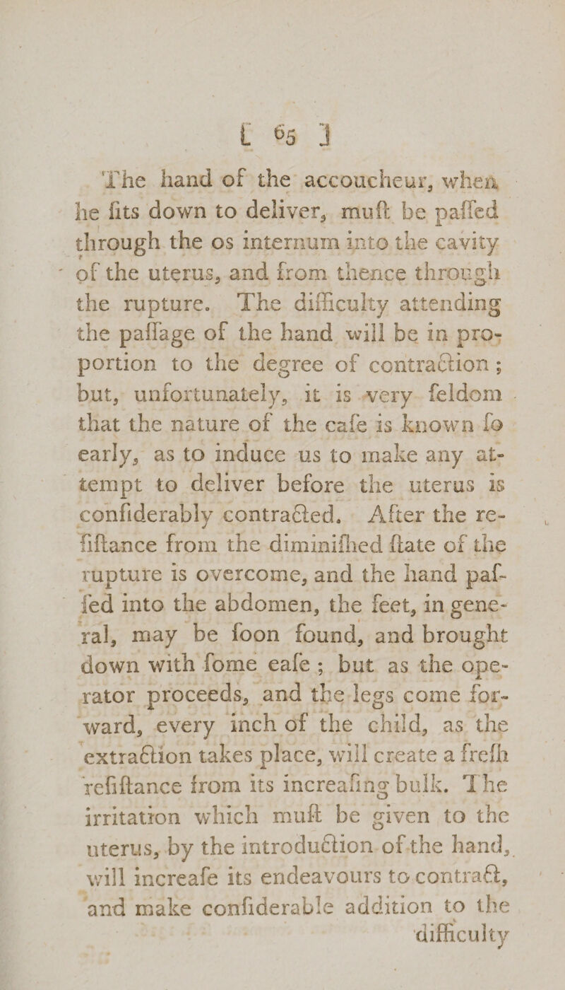 The hand of the accoucheur, when lie fits down to deliver, mu ft be paffed through the os internum into the cavity of the uterus, and from thence through the rupture* The difficulty attending the paffage of the hand will be in pro¬ portion to the degree of contraction ; but, unfortunately, it is very feldom that the nature of the cafe is known lb early, as to induce us to make any at¬ tempt to deliver before the uterus is confiderablv contracted. After the re- fiftance from the dimimflied ftate of the rupture is overcome, and the hand paft fed into the abdomen, the feet, in gene¬ ral, may be loon found, and brought down with ft)me eafe ; but as the ope¬ rator proceeds, and the legs come for¬ ward, every inch of the child, as the extraftion takes place, will create a frcfii refiftance irom its increafing bulk. T he irritation which muft be given to the uterus, by the introduction of the hand, will increafe its endeavours to contraft, and make confiderable addition to the V difficulty
