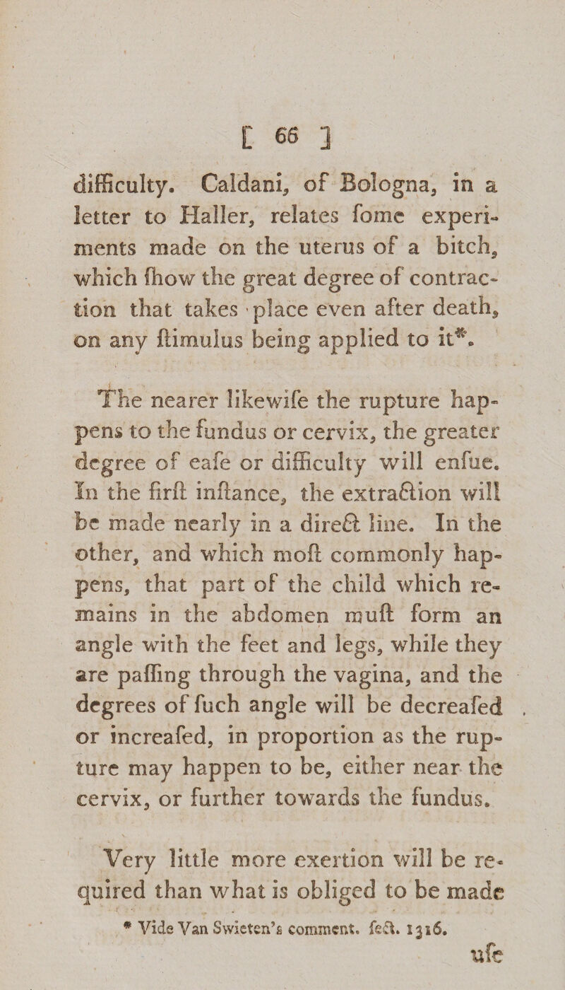 C 66 ] difficulty. Caldani, of Bologna, in a letter to Haller, relates fome experi¬ ments made on the uterus of a bitch, which (how the great degree of contrac¬ tion that takes * place even after death, on any ftimulus being applied to it*. The nearer likewife the rapture hap¬ pens to the fundus or cervix, the greater degree of eafe or difficulty will enftte. In the firft inftance, the extraction will be made nearly in a direft line. In the other, and which mod commonly hap¬ pens, that part of the child which re¬ mains in the abdomen mu ft form an angle wTith the feet and legs, while they are palling through the vagina, and the deg rees of fuch angle will be decreafed or increafed, in proportion as the rup¬ ture may happen to be, either near the cervix, or further towards the fundus. Very little more exertion will be re¬ quired than what is obliged to be made * Vide Van Svvicten’s comment, fed. 1316. ufe