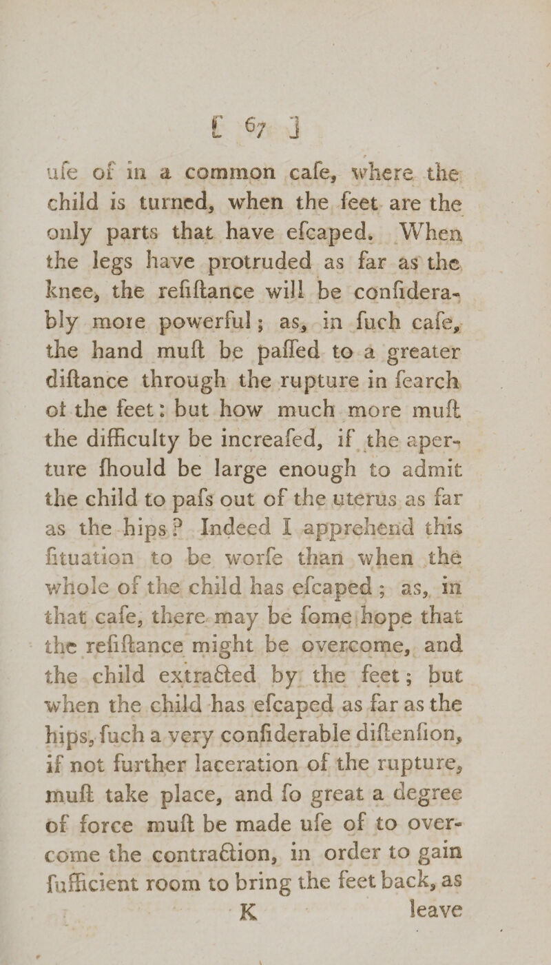 9 ufe of in a common cafe, where the child is turned, when the feet are the only parts that have efcaped. When, the legs have protruded as far as the knee, the refiftance will be confidera- bly more powerful; as, in fuch cafe, the hand muft be paffed to a greater diftance through the rupture in fearch ot the feet: but how much more muft the difficulty be increafed, if the aper¬ ture ffiould be large enough to admit the child to pafs out of the uterus as far as the hips ? Indeed I apprehend this lituation to be worfe than when the whole of the child has efcaped ; as, in that cafe, there may be fome hope that the refiftance might be overcome, and the child extra&ed by the feet; but when the child has efcaped as far as the hips, fuch a very confiderable diftenfioo, if not further laceration of the rupture, muft take place, and fo great a degree of force muft be made ufe of to over¬ come the contraftion, in order to gain fufficient room to bring the feet back, as K leave