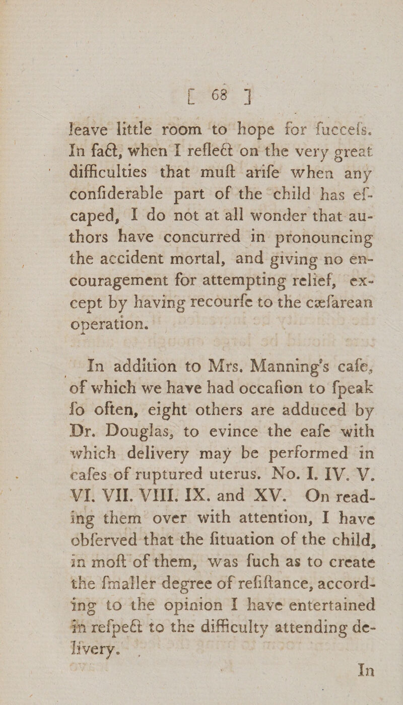 t leave little room to hope for fuccefs. In fa6l, when I refleft on the very great difficulties that mu ft arife when any confiderable part of the child has ef- caped, I do not at all wonder that au¬ thors have concurred in pronouncing the accident mortal, and giving no en¬ couragement for attempting relief, ex¬ cept by having recourfc to the caefarean operation* a In addition to Mrs. Manning's cafe, of which we have had occafion to fpeak fo often, eight others are adduced by Dr. Douglas, to evince the eafe with which delivery may be performed in cafes of ruptured uterus. No. I. IV. V. VI. VII. VIII. IX. and XV. On read¬ ing them over with attention, I have obferved that the fituation of the child, in moft of them, was fuch as to create the fmaller degree of refiftance, accord¬ ing to the opinion I have entertained in refpeft to the difficulty attending dc- In