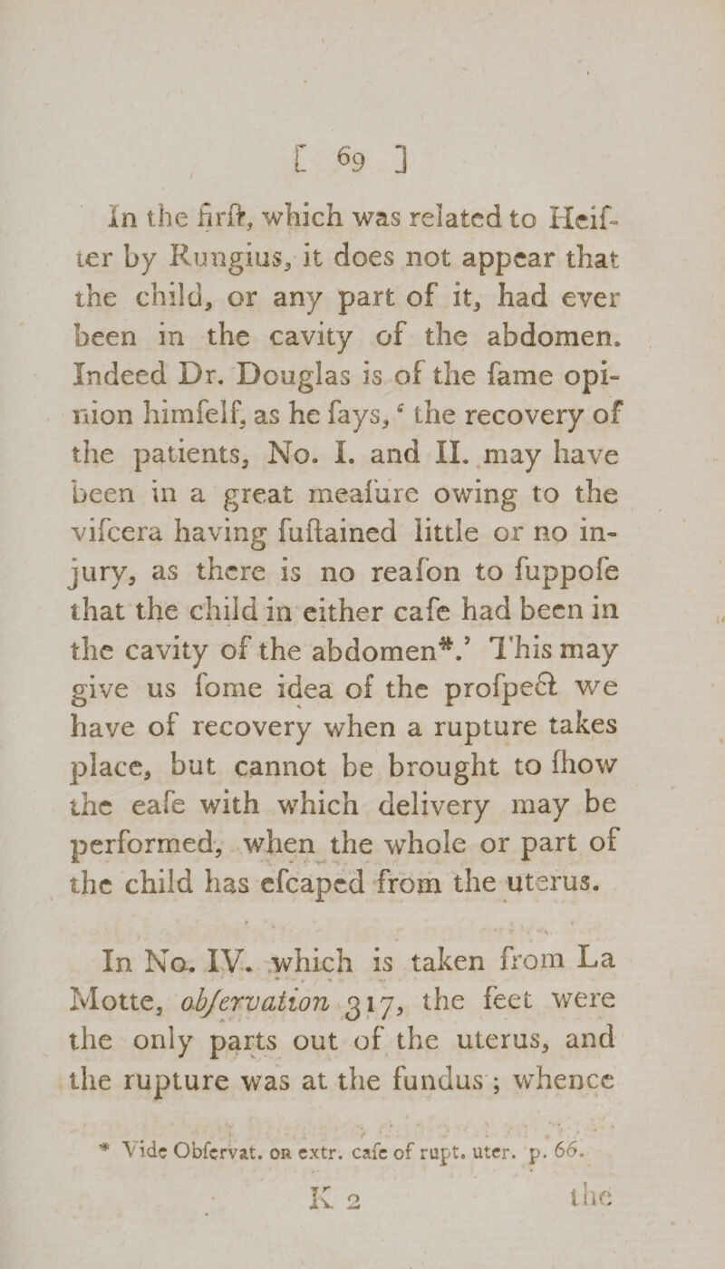 in the firft, which was related to Heif- ter by Rungius, it does not appear that the child, or any part of it, had ever been in the cavity of the abdomen. Indeed Dr. Douglas is of the fame opi¬ nion himfelf, as he fays,the recovery of the patients. No. I. and II. may have been in a great meafure owing to the vifcera having fuftained little or no in¬ jury, as there is no reafon to fuppofe that the child in either cafe had been in the cavity of the abdomen*.5 This may give us fame idea of the profpefl we have of recovery when a rupture takes place, but cannot be brought to fhow the eafe with which delivery may be performed, when the whole or part of the child has efcapcd from the uterus. • » • » * -*■ *y .t •/ •?*,. In No. IV. which is taken from La Motte, objervation 317, the feet were the only parts out of the uterus, and the rupture was at the fundus ; whence * Vide Obfcrvat. or extr. cafe of nipt. uter. p. 66. K 2 the