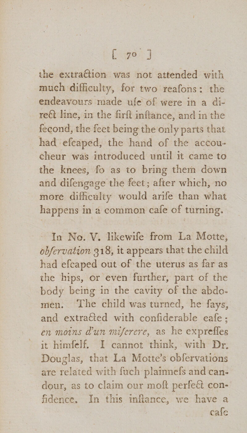 r* *3 L 7° j the extraction was not attended with much difficulty, for two reafons : the endeavours made ufe of were in a di~ reft line, in the firft inftance, and in the fecond, the feet being the only parts that had efcaped, the hand of the accou¬ cheur was introduced until it came to the knees, fo as to bring them down and difengage the feet; after which, no more difficulty would arife than what happens in a common cafe of turning. In No. V. likewife from La Motte, obfervation gi8, it appears that the child had efcaped out of the uterus as far as the hips, or even further, part of the body being in the cavity of the abdo¬ men. The child was turned, he fays, and extraSed with confiderabfe eafe ; en vioins dbun mi/erere, as he exprclfes it himficlf. I cannot think, with Dr. Douglas, that La Motte’s obfervations are related with fuch plainnefs and can¬ dour, as to claim our moil perfeft con¬ fidence. In this inftance, we have a cafe