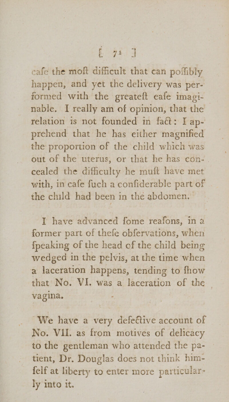 cafe the molt difficult that can poffibly happen, and yet the delivery was per¬ formed with the greateft eafe imagi¬ nable. I really am of opinion, that the relation is not founded in fa£1: I ap¬ prehend that he has either magnified the proportion of the child which was out of the uterus, or that he has con¬ cealed the difficulty he raufi have met with, in cafe fuch a confiderable part of the child had been in the abdomen. I have advanced fome reafons, in a former part of thefe obfervations, when fpeaking of the head of the child being wedged in the pelvis, at the time when a laceration happens, tending to fliow that No. VI. was a laceration of the vagina. We have a very defective account of No. VII. as from motives of delicacy to the gentleman who attended the pa¬ tient, Dr. Douglas does not think him- felf at liberty to enter more particular¬ ly into it.