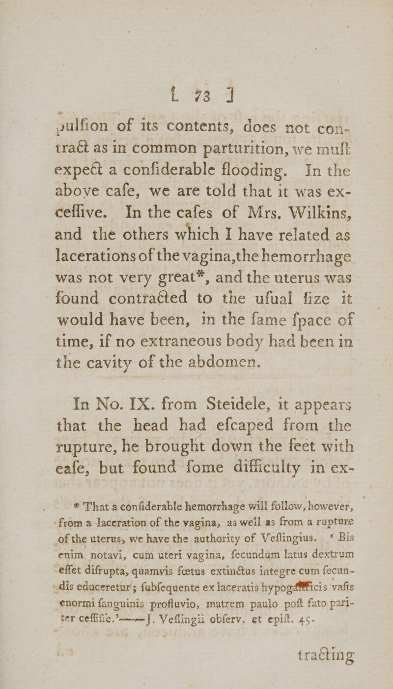 pulfion of its contents, does not con- trafl: as in common parturition, we muft expeft a confiderable flooding. In the above cafe, we are told that it was ex- ceflive. In the cafes of Mrs. Wilkins, and the others which I have related as lacerations of the vagina,the hemorrhage was not very great44*, and the uterus was found contrafted to the ufual fize it would have been, in the fame fpace cf time, if no extraneous body had been in the cavity of the abdomen. In No. IX. from Steidele, it appears that the head had efcaped from the rupture, he brought down the feet with eafe, but found fome difficulty in ex- * That a confiderable hemorrhage will follow, however, from a laceration of the vagina, as well as from a rupture of the uterus, we have the authority of Veflingtus. ‘ Bis enim notavi, cum uteri vagina, fecundum latus dextrum efiet difrupta, qnamvis foetus extin&us integre cum fecun- dis educeretur; fubfequente ex laceratis hypogrfffficis vads cnormi fanguinis profluvio, matrem paulo pod falo pori- ter cefiifte.’*——J. Veflingii obferv. et epid. 45. tracing