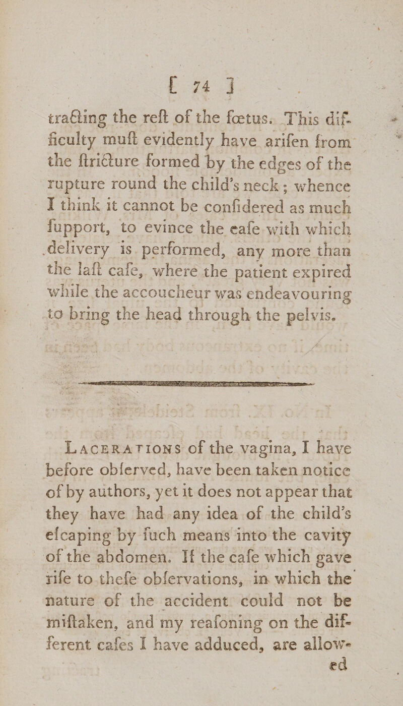 trading the reft of the foetus. This dif¬ ficulty mod evidently have arifeo from the ftridure formed 'by the edges of the rupture round the child’s neck ; whence I think it cannot be confidered as much fupport, to evince the cafe with which .delivery is performed, any more than the laft cafe, where the patient expired while the accoucheur was endeavouring to bring the head through the pelvis. Lacerations of the vagina, I have- before obferved, have been taken notice of by authors, yet it does not appear that they have had any idea of the child’s efcaping by fuch means into the cavity of the abdomen. If the cafe which gave rife to thefe obfervations, in which the nature of the accident could not be miftaken, and my reafoning on the dif¬ ferent cafes I have adduced., are allow-