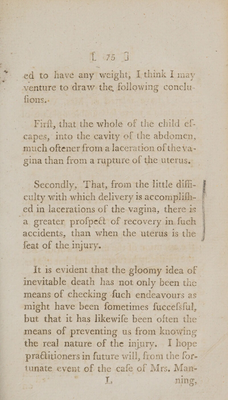venture to draw the. following conclu fions.- Firft, that the whole of the child eh capes, into the cavity of the abdomen, much oftener from a laceration of the va¬ gina than from a rupture of the uterus. Secondly, That, from the little diffi¬ culty with which delivery is accomplilh- ed in lacerations of the vagina, there is a greater profpecl of recovery in fuch accidents, than when the uterus is the feat of the injury. % It is evident that the gloomy idea of inevitable death has not only been the means of checking fuch endeavours as might have been fometimes fuccefsful, but that it has likewife been often the means of preventing us from knowing the real nature of the injury. I hope praftitioners in future will, from the for- lunate event of the cafe of Mrs. Man- 1, ning,