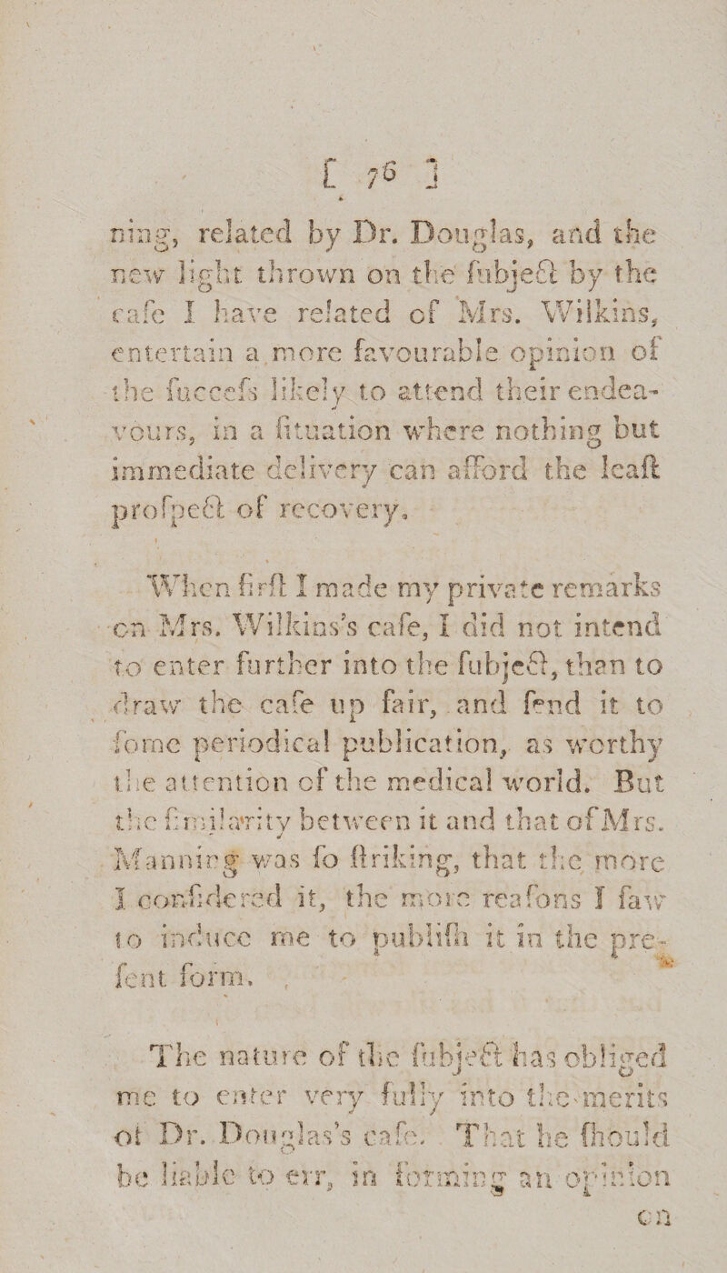 [ -C 7° ning, related by Dr. Douglas, and the 1 by the . Wilkins, new light thrown on O I i 110] :» ?h I have related of ewe entertain a more favourable opinion oi the W- >4^, ] ? Ir f* O/ t n W W. Ji i A ife >—- * y 1’ endea¬ vours, in a lit nation where ung out O immediate delivery can afford the leal profpeft of recovery, Vhen tirfl 1 made my private on Mrs. Wilkins's cafe. I did not intend / j to enter further into the fubjeff, than to draw the cafe up fair, and fend it to force periodical publication, as worthy the attention of the medical world. But the fimikrritv between it and that of Mrs. j Manning was fo ftrilring, that the more I confide re , the more reafo.ns w to induce me to pubhfii it in the pre- 4 4 .... k fent form. The nature of die fuhjeft has obliged me to enter very fully into the'merits oi Dr. Douglas’s cafe. That he fhoirid be liable to err, in forming an opinion ( n V * 4