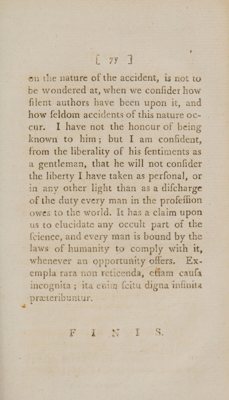 / I L 71 ] on the nature of the accident* is not to fee wondered at, when we confider how filent authors have been upon it, and how feidom accidents of this nature oc¬ cur. I have not the honour of being known to him; but I am confident, from the liberality of his fentiments as a gentleman, that he will not confider the liberty I have taken as perfonal, or in any other light than as a difeharge of the duty every man in the profeiiion owes to the world. It has a claim upon us to elucidate any occult part of the fcience, and every man is bound by the laws of humanity to comply with it, whenever an opportunity offers. Ex- empla rara non reticenda, ctiam caufa incognita ; ita enim feitu praneribuntur. digna in On ita A