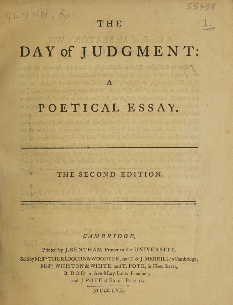 DAY of J U DOME NT: “ ■ ir ♦ . * A POETICAL ESSA'i. THE SECOND EDITION. CAMBRIDGE, Printed by J.BENTHAM Printertothe UNIVERSITY. SoldbyMeff'*THURLBOURN&amp;WOODYER,andT.&amp;J. MERRILL inCambridge? Meff'; WHISTON &amp; WHITE, and T. POTE, in Fleet-Street, B, D O D in Ave-Mary-Lane, London ; and J. POTE at Eton. Price ir. M.DtC.LVII.