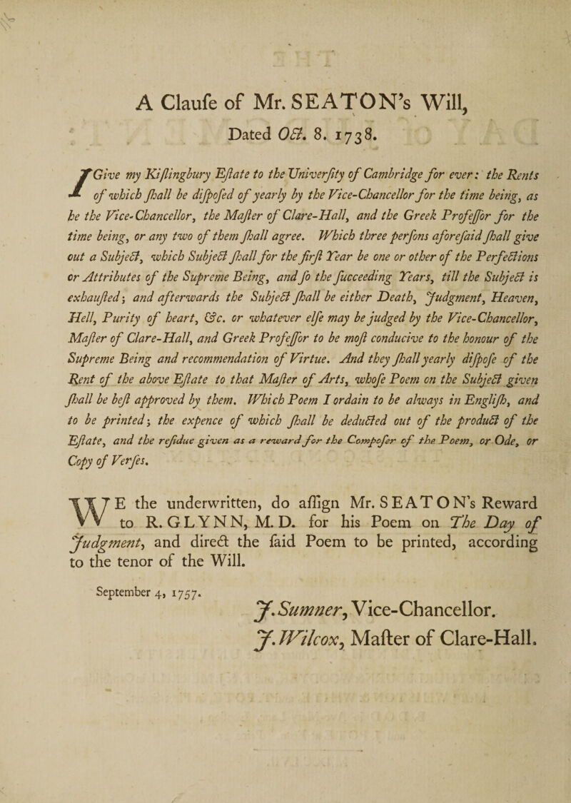 A Claufe of Mr. SEATON’s Will, Dated OSi. 8. 1738. /Give my Ki/lingbury KJlate to the Univerfity of Cambridge for ever: the Rents of which Jhall be difpofed of yearly by the Vice-Chancellor for the time beings as he the Vice-Chancellor, the Mafer of Clare-Hall, and the Greek Profejfor for the time being, or any two of them fall agree. Which three perfons aforefaid Jhall give out a Subjedl, which Subjedl Jhall for the firf Tear be one or other of the PerfeSiwis or Attributes of the Supreme Being, and fo the fucceeding Tears, till the SubjeB is exhaufled 5 and afterwards the Subjedl Jhall be either Death, Judgment, Heaven, Hell, Purity of heart, kSc. or whatever elfe may be judged by the Vice-Chancellor, Mafer of Clare-Hall, and Greek Profejfor to be mof conducive to the honour of the Supreme Being and recommendation of Virtue. And they foall yearly difpofe of the Rent of the above Pfate to that Mafer of Arts, whofe Poem on the Subjedl given Jhall be bef approved by them. Which Poem I ordain to be always in Eftglijh, and to be printed j the expence of which Jhall be dedudled out of the produdl of the Pfate, and the ref due gi'ven as a renupard for the Compofer of the Poem, or Ode, Or Copy of Verfes. ■ - WE the underwritten, do aflign Mr. SEATON’s Reward to R. G L Y N N, M. D. for his Poem on The Day ojf yudgment^ and dired the faid Poem to be printed, according to the tenor of the Will. September 4, 1757. y. Sumner, Vice-Chancellor. y. JVilcox, Mafter of Clare-Hall.