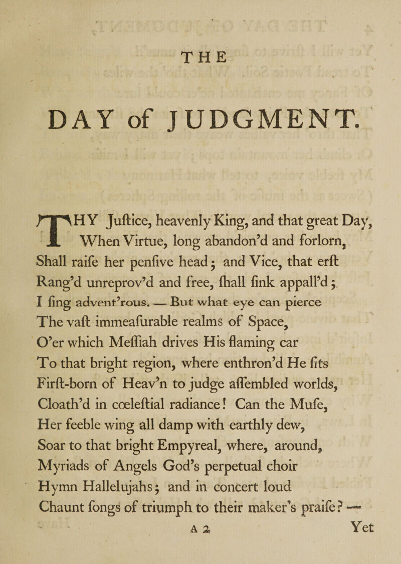 DAY of JUDGMENT. TH Y Juftice, heavenly King, and that great Day, When Virtue, long abandon’d and forlorn, Shall raife her penfive head j and Vice, that erft Rang’d unreprov’d and free, lhall fink appall’d j. I fing advent’rous. — But what eye can pierce The vaft immeafurable realms of Space, O’er which Melfiah drives His flaming car To that bright region, where enthron’d He fits Firft-born of Heav’n to judge alfembled worlds, Cloath’d in coeleftial radiance! Can the Mufe, Her feeble wing all damp with earthly dew. Soar to that bright Empyreal, where, around, Myriads of Angels God’s perpetual choir Hymn Hallelujahs j and in concert loud Chaunt fongs of triumph to their maker’s praife ? — A a Yet