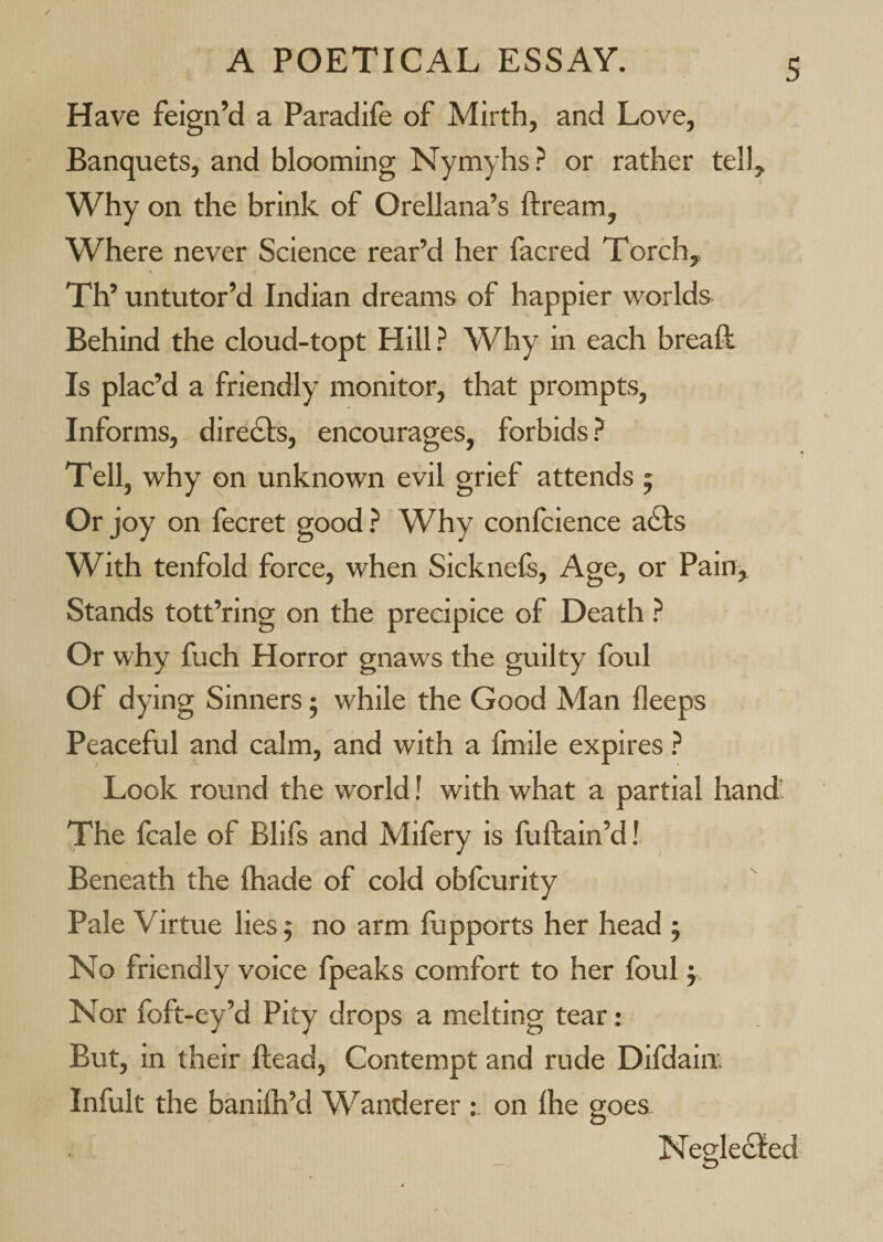 Have feign’d a Paradife of Mirth, and Love, Banquets, and blooming Nymyhs? or rather tell. Why on the brink of Orellana’s ftream. Where never Science rear’d her facred Torch, Th’ untutor’d Indian dreams of happier worlds Behind the cloud-topt Hill? Why in each breaf!: Is plac’d a friendly monitor, that prompts. Informs, directs, encourages, forbids ? Tell, why on unknown evil grief attends 5 Or joy on fecret good ? Why confcience afis With tenfold force, when Sicknefs, Age, or Paiuj^ Stands tott’ring on the precipice of Death ? Or why fuch Horror gnaws the guilty foul Of dying Sinners j while the Good Man ileeps Peaceful and calm, and with a fmile expires ? Look round the world! with what a partial hand' The fcale of Blifs and Mifery is fuftain’d! Beneath the fliade of cold obfcurity Pale Virtue lies 5 no arm fupports her head j No friendly voice fpeaks comfort to her foul j Nor foft-ey’d Pity drops a melting tear: But, in their ftead. Contempt and rude Difdaiix Infult the banilh’d Wanderer ; on Ihe goes